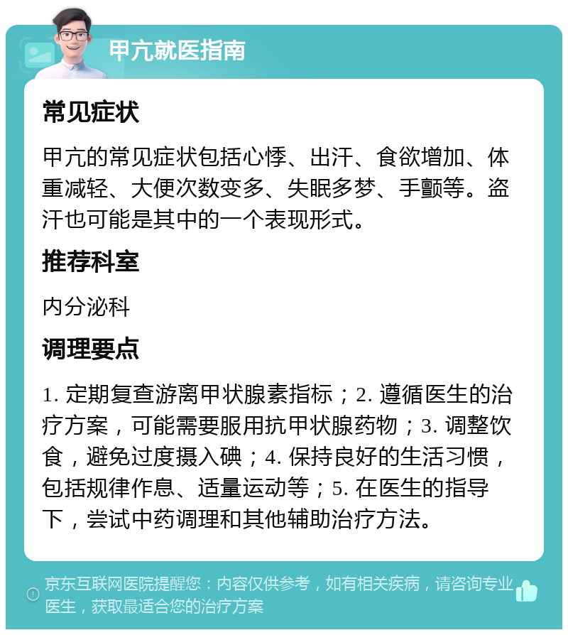 甲亢就医指南 常见症状 甲亢的常见症状包括心悸、出汗、食欲增加、体重减轻、大便次数变多、失眠多梦、手颤等。盗汗也可能是其中的一个表现形式。 推荐科室 内分泌科 调理要点 1. 定期复查游离甲状腺素指标；2. 遵循医生的治疗方案，可能需要服用抗甲状腺药物；3. 调整饮食，避免过度摄入碘；4. 保持良好的生活习惯，包括规律作息、适量运动等；5. 在医生的指导下，尝试中药调理和其他辅助治疗方法。