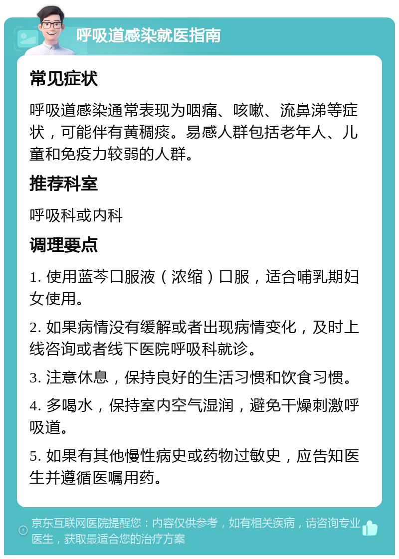 呼吸道感染就医指南 常见症状 呼吸道感染通常表现为咽痛、咳嗽、流鼻涕等症状，可能伴有黄稠痰。易感人群包括老年人、儿童和免疫力较弱的人群。 推荐科室 呼吸科或内科 调理要点 1. 使用蓝芩口服液（浓缩）口服，适合哺乳期妇女使用。 2. 如果病情没有缓解或者出现病情变化，及时上线咨询或者线下医院呼吸科就诊。 3. 注意休息，保持良好的生活习惯和饮食习惯。 4. 多喝水，保持室内空气湿润，避免干燥刺激呼吸道。 5. 如果有其他慢性病史或药物过敏史，应告知医生并遵循医嘱用药。