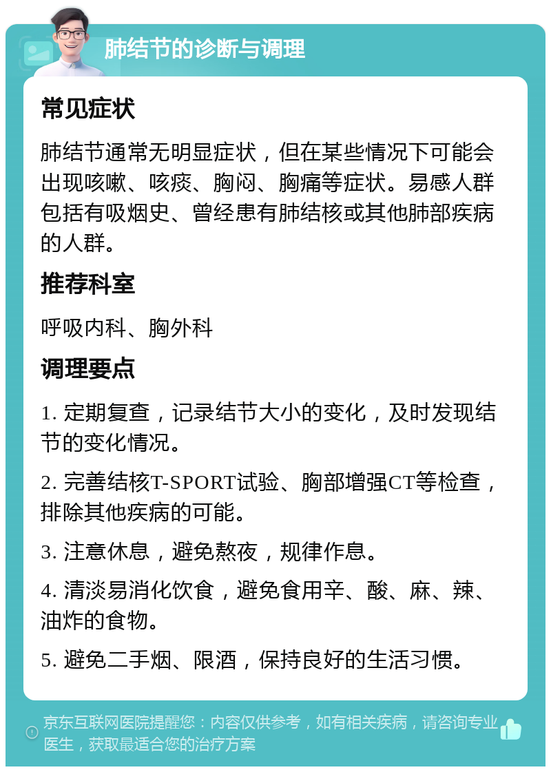 肺结节的诊断与调理 常见症状 肺结节通常无明显症状，但在某些情况下可能会出现咳嗽、咳痰、胸闷、胸痛等症状。易感人群包括有吸烟史、曾经患有肺结核或其他肺部疾病的人群。 推荐科室 呼吸内科、胸外科 调理要点 1. 定期复查，记录结节大小的变化，及时发现结节的变化情况。 2. 完善结核T-SPORT试验、胸部增强CT等检查，排除其他疾病的可能。 3. 注意休息，避免熬夜，规律作息。 4. 清淡易消化饮食，避免食用辛、酸、麻、辣、油炸的食物。 5. 避免二手烟、限酒，保持良好的生活习惯。