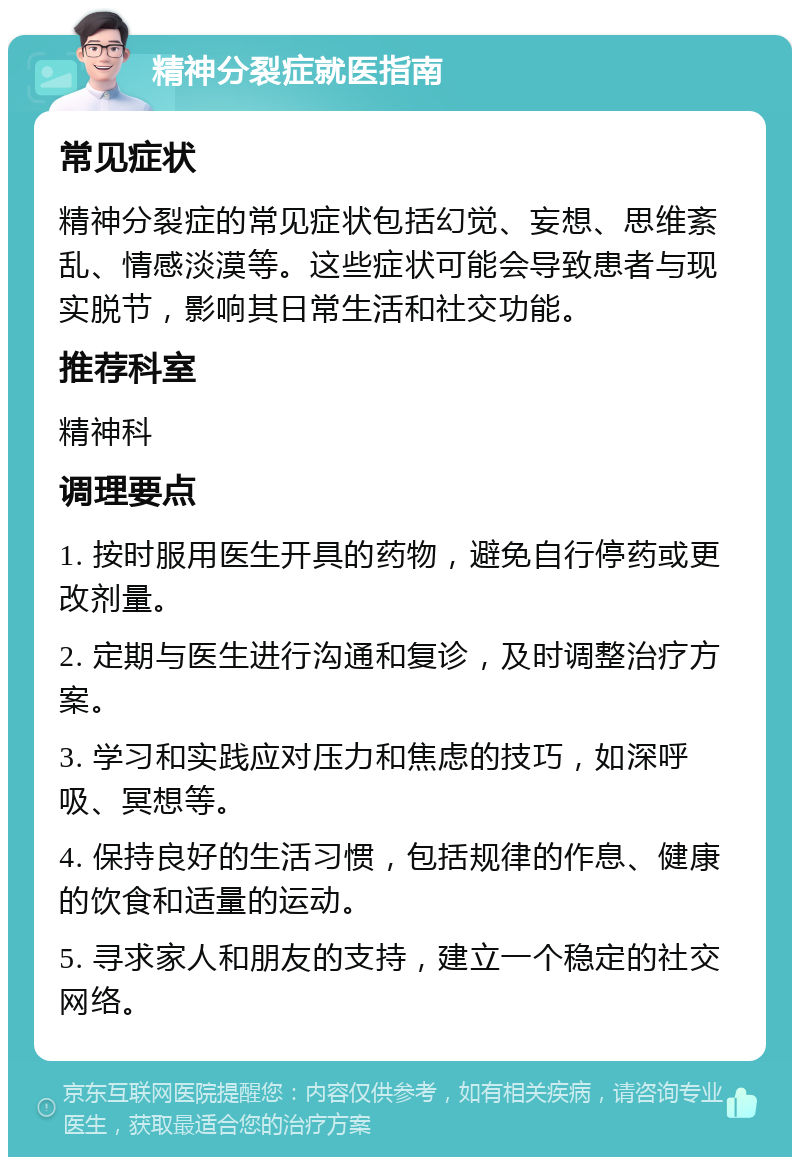 精神分裂症就医指南 常见症状 精神分裂症的常见症状包括幻觉、妄想、思维紊乱、情感淡漠等。这些症状可能会导致患者与现实脱节，影响其日常生活和社交功能。 推荐科室 精神科 调理要点 1. 按时服用医生开具的药物，避免自行停药或更改剂量。 2. 定期与医生进行沟通和复诊，及时调整治疗方案。 3. 学习和实践应对压力和焦虑的技巧，如深呼吸、冥想等。 4. 保持良好的生活习惯，包括规律的作息、健康的饮食和适量的运动。 5. 寻求家人和朋友的支持，建立一个稳定的社交网络。