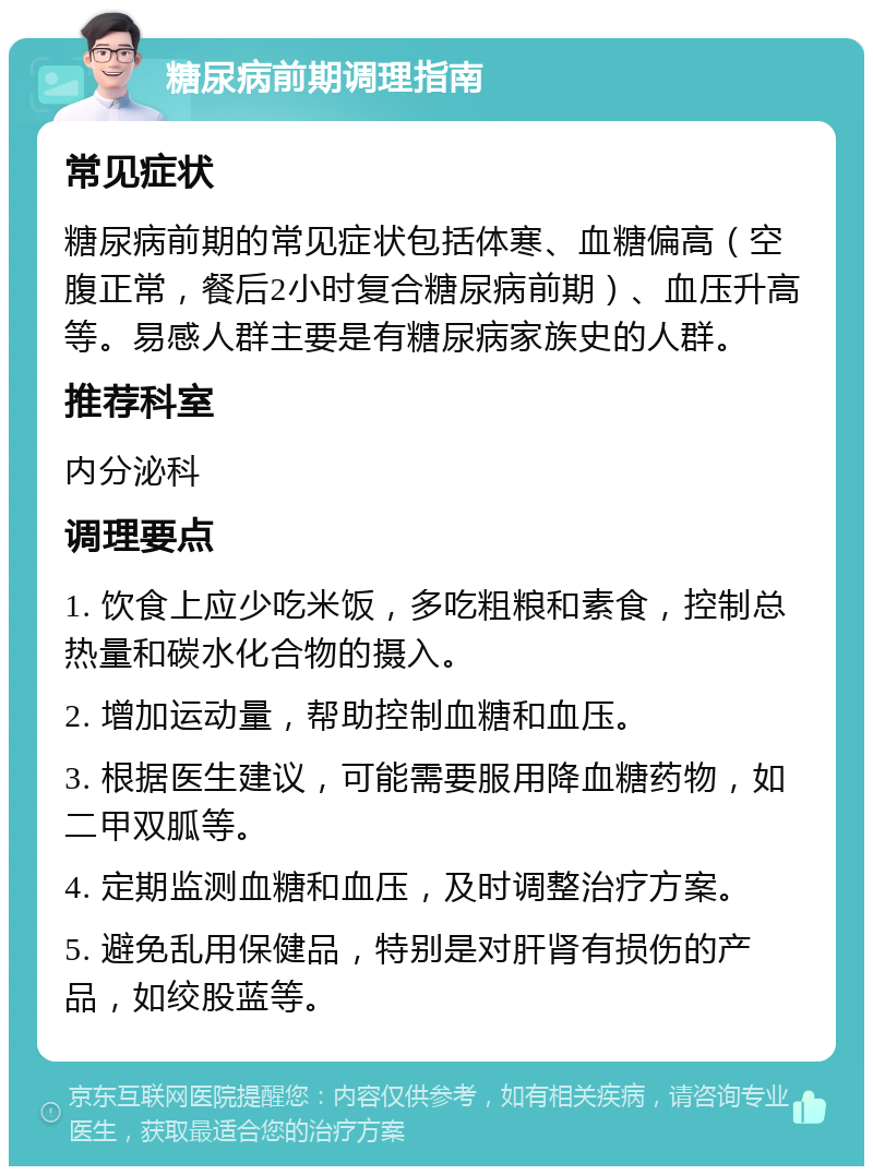 糖尿病前期调理指南 常见症状 糖尿病前期的常见症状包括体寒、血糖偏高（空腹正常，餐后2小时复合糖尿病前期）、血压升高等。易感人群主要是有糖尿病家族史的人群。 推荐科室 内分泌科 调理要点 1. 饮食上应少吃米饭，多吃粗粮和素食，控制总热量和碳水化合物的摄入。 2. 增加运动量，帮助控制血糖和血压。 3. 根据医生建议，可能需要服用降血糖药物，如二甲双胍等。 4. 定期监测血糖和血压，及时调整治疗方案。 5. 避免乱用保健品，特别是对肝肾有损伤的产品，如绞股蓝等。