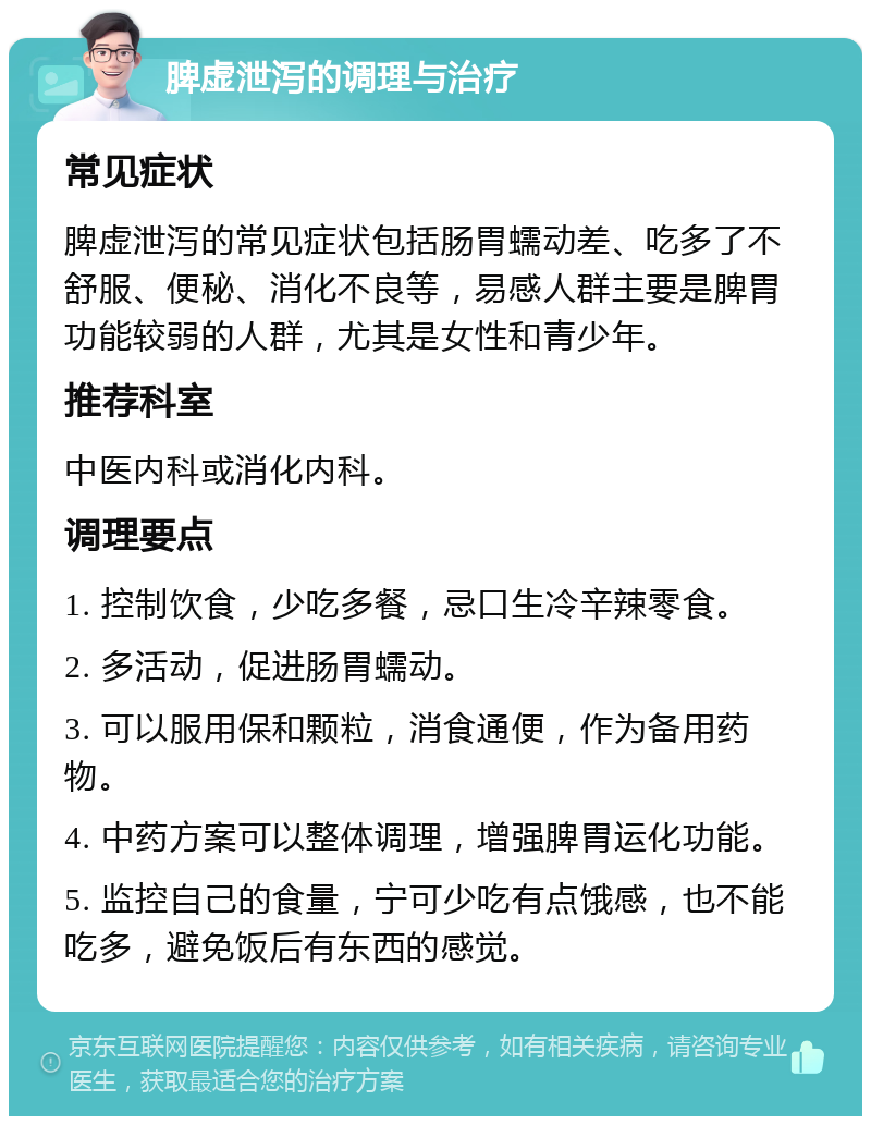 脾虚泄泻的调理与治疗 常见症状 脾虚泄泻的常见症状包括肠胃蠕动差、吃多了不舒服、便秘、消化不良等，易感人群主要是脾胃功能较弱的人群，尤其是女性和青少年。 推荐科室 中医内科或消化内科。 调理要点 1. 控制饮食，少吃多餐，忌口生冷辛辣零食。 2. 多活动，促进肠胃蠕动。 3. 可以服用保和颗粒，消食通便，作为备用药物。 4. 中药方案可以整体调理，增强脾胃运化功能。 5. 监控自己的食量，宁可少吃有点饿感，也不能吃多，避免饭后有东西的感觉。