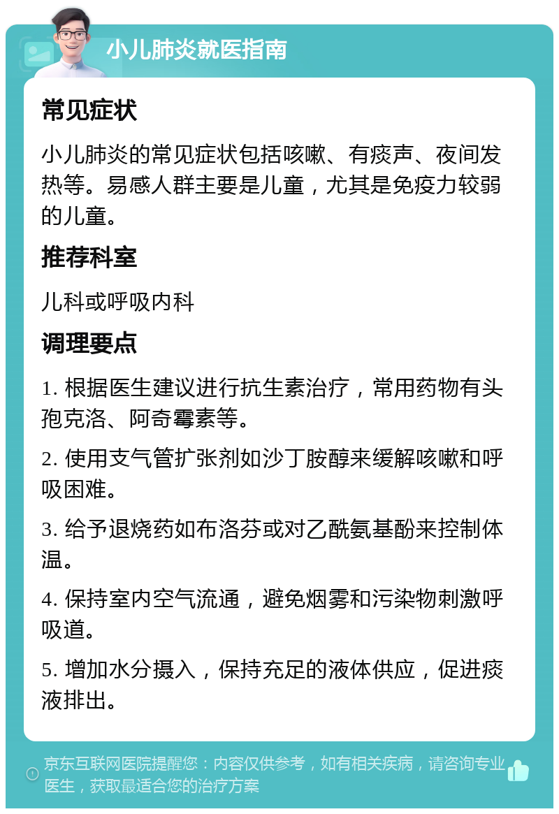 小儿肺炎就医指南 常见症状 小儿肺炎的常见症状包括咳嗽、有痰声、夜间发热等。易感人群主要是儿童，尤其是免疫力较弱的儿童。 推荐科室 儿科或呼吸内科 调理要点 1. 根据医生建议进行抗生素治疗，常用药物有头孢克洛、阿奇霉素等。 2. 使用支气管扩张剂如沙丁胺醇来缓解咳嗽和呼吸困难。 3. 给予退烧药如布洛芬或对乙酰氨基酚来控制体温。 4. 保持室内空气流通，避免烟雾和污染物刺激呼吸道。 5. 增加水分摄入，保持充足的液体供应，促进痰液排出。