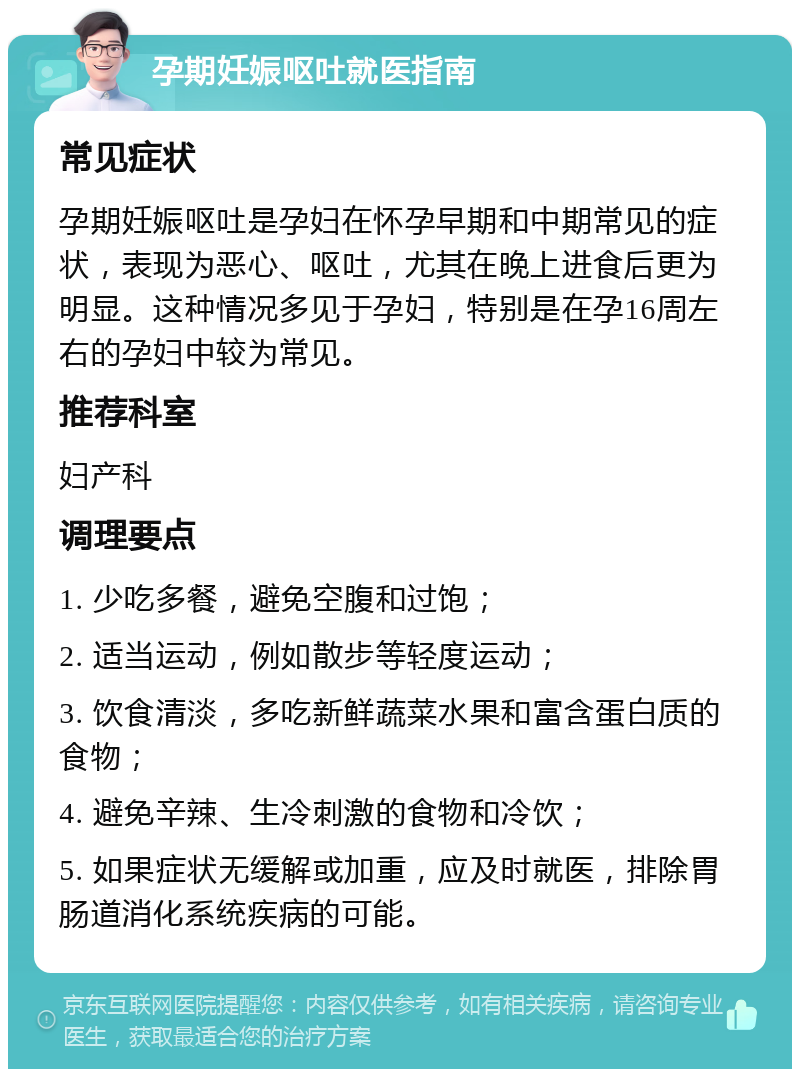 孕期妊娠呕吐就医指南 常见症状 孕期妊娠呕吐是孕妇在怀孕早期和中期常见的症状，表现为恶心、呕吐，尤其在晚上进食后更为明显。这种情况多见于孕妇，特别是在孕16周左右的孕妇中较为常见。 推荐科室 妇产科 调理要点 1. 少吃多餐，避免空腹和过饱； 2. 适当运动，例如散步等轻度运动； 3. 饮食清淡，多吃新鲜蔬菜水果和富含蛋白质的食物； 4. 避免辛辣、生冷刺激的食物和冷饮； 5. 如果症状无缓解或加重，应及时就医，排除胃肠道消化系统疾病的可能。