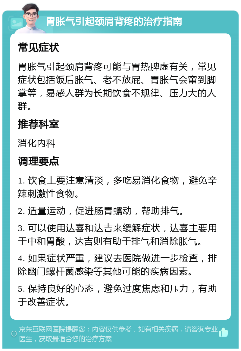 胃胀气引起颈肩背疼的治疗指南 常见症状 胃胀气引起颈肩背疼可能与胃热脾虚有关，常见症状包括饭后胀气、老不放屁、胃胀气会窜到脚掌等，易感人群为长期饮食不规律、压力大的人群。 推荐科室 消化内科 调理要点 1. 饮食上要注意清淡，多吃易消化食物，避免辛辣刺激性食物。 2. 适量运动，促进肠胃蠕动，帮助排气。 3. 可以使用达喜和达吉来缓解症状，达喜主要用于中和胃酸，达吉则有助于排气和消除胀气。 4. 如果症状严重，建议去医院做进一步检查，排除幽门螺杆菌感染等其他可能的疾病因素。 5. 保持良好的心态，避免过度焦虑和压力，有助于改善症状。