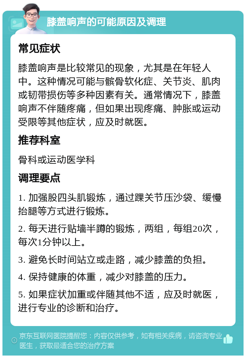 膝盖响声的可能原因及调理 常见症状 膝盖响声是比较常见的现象，尤其是在年轻人中。这种情况可能与髌骨软化症、关节炎、肌肉或韧带损伤等多种因素有关。通常情况下，膝盖响声不伴随疼痛，但如果出现疼痛、肿胀或运动受限等其他症状，应及时就医。 推荐科室 骨科或运动医学科 调理要点 1. 加强股四头肌锻炼，通过踝关节压沙袋、缓慢抬腿等方式进行锻炼。 2. 每天进行贴墙半蹲的锻炼，两组，每组20次，每次1分钟以上。 3. 避免长时间站立或走路，减少膝盖的负担。 4. 保持健康的体重，减少对膝盖的压力。 5. 如果症状加重或伴随其他不适，应及时就医，进行专业的诊断和治疗。