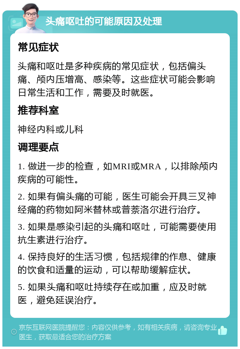 头痛呕吐的可能原因及处理 常见症状 头痛和呕吐是多种疾病的常见症状，包括偏头痛、颅内压增高、感染等。这些症状可能会影响日常生活和工作，需要及时就医。 推荐科室 神经内科或儿科 调理要点 1. 做进一步的检查，如MRI或MRA，以排除颅内疾病的可能性。 2. 如果有偏头痛的可能，医生可能会开具三叉神经痛的药物如阿米替林或普萘洛尔进行治疗。 3. 如果是感染引起的头痛和呕吐，可能需要使用抗生素进行治疗。 4. 保持良好的生活习惯，包括规律的作息、健康的饮食和适量的运动，可以帮助缓解症状。 5. 如果头痛和呕吐持续存在或加重，应及时就医，避免延误治疗。