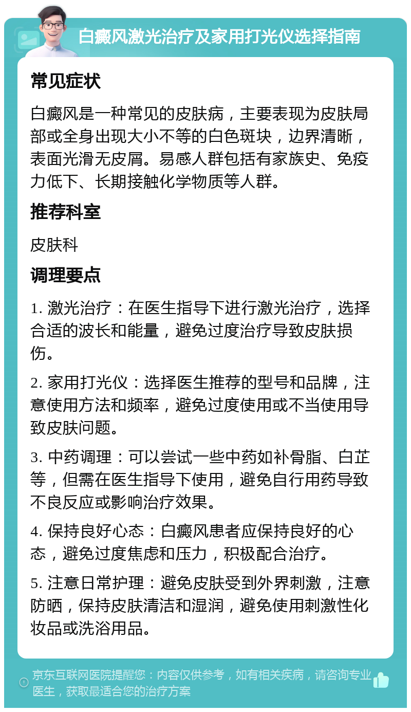 白癜风激光治疗及家用打光仪选择指南 常见症状 白癜风是一种常见的皮肤病，主要表现为皮肤局部或全身出现大小不等的白色斑块，边界清晰，表面光滑无皮屑。易感人群包括有家族史、免疫力低下、长期接触化学物质等人群。 推荐科室 皮肤科 调理要点 1. 激光治疗：在医生指导下进行激光治疗，选择合适的波长和能量，避免过度治疗导致皮肤损伤。 2. 家用打光仪：选择医生推荐的型号和品牌，注意使用方法和频率，避免过度使用或不当使用导致皮肤问题。 3. 中药调理：可以尝试一些中药如补骨脂、白芷等，但需在医生指导下使用，避免自行用药导致不良反应或影响治疗效果。 4. 保持良好心态：白癜风患者应保持良好的心态，避免过度焦虑和压力，积极配合治疗。 5. 注意日常护理：避免皮肤受到外界刺激，注意防晒，保持皮肤清洁和湿润，避免使用刺激性化妆品或洗浴用品。