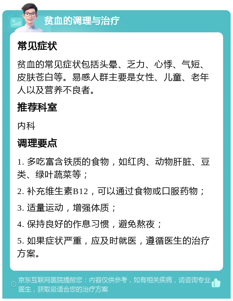 贫血的调理与治疗 常见症状 贫血的常见症状包括头晕、乏力、心悸、气短、皮肤苍白等。易感人群主要是女性、儿童、老年人以及营养不良者。 推荐科室 内科 调理要点 1. 多吃富含铁质的食物，如红肉、动物肝脏、豆类、绿叶蔬菜等； 2. 补充维生素B12，可以通过食物或口服药物； 3. 适量运动，增强体质； 4. 保持良好的作息习惯，避免熬夜； 5. 如果症状严重，应及时就医，遵循医生的治疗方案。