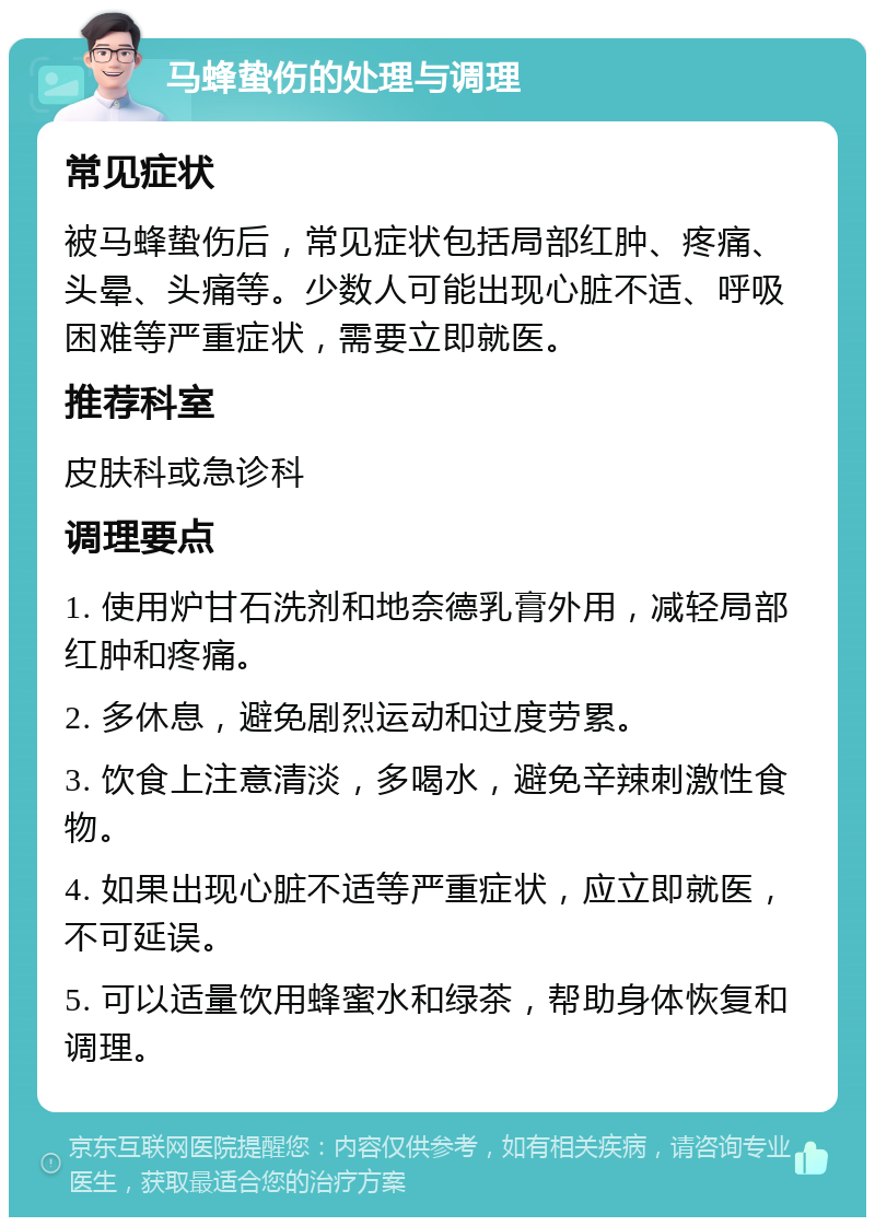 马蜂蛰伤的处理与调理 常见症状 被马蜂蛰伤后，常见症状包括局部红肿、疼痛、头晕、头痛等。少数人可能出现心脏不适、呼吸困难等严重症状，需要立即就医。 推荐科室 皮肤科或急诊科 调理要点 1. 使用炉甘石洗剂和地奈德乳膏外用，减轻局部红肿和疼痛。 2. 多休息，避免剧烈运动和过度劳累。 3. 饮食上注意清淡，多喝水，避免辛辣刺激性食物。 4. 如果出现心脏不适等严重症状，应立即就医，不可延误。 5. 可以适量饮用蜂蜜水和绿茶，帮助身体恢复和调理。