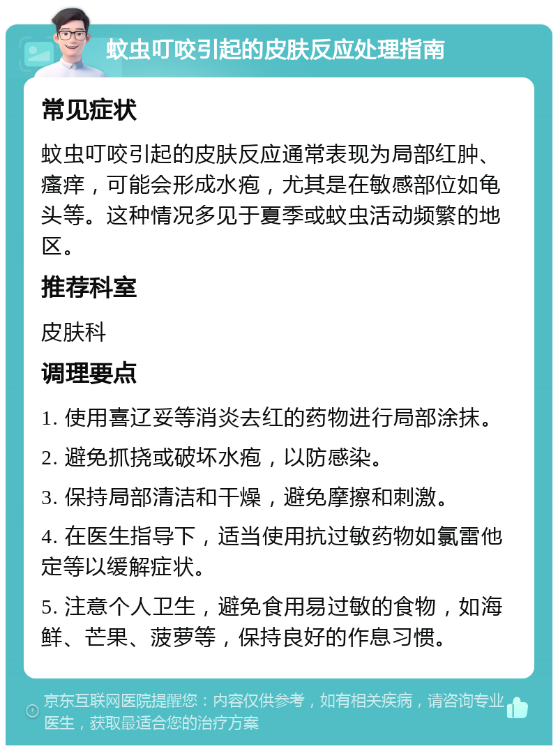 蚊虫叮咬引起的皮肤反应处理指南 常见症状 蚊虫叮咬引起的皮肤反应通常表现为局部红肿、瘙痒，可能会形成水疱，尤其是在敏感部位如龟头等。这种情况多见于夏季或蚊虫活动频繁的地区。 推荐科室 皮肤科 调理要点 1. 使用喜辽妥等消炎去红的药物进行局部涂抹。 2. 避免抓挠或破坏水疱，以防感染。 3. 保持局部清洁和干燥，避免摩擦和刺激。 4. 在医生指导下，适当使用抗过敏药物如氯雷他定等以缓解症状。 5. 注意个人卫生，避免食用易过敏的食物，如海鲜、芒果、菠萝等，保持良好的作息习惯。