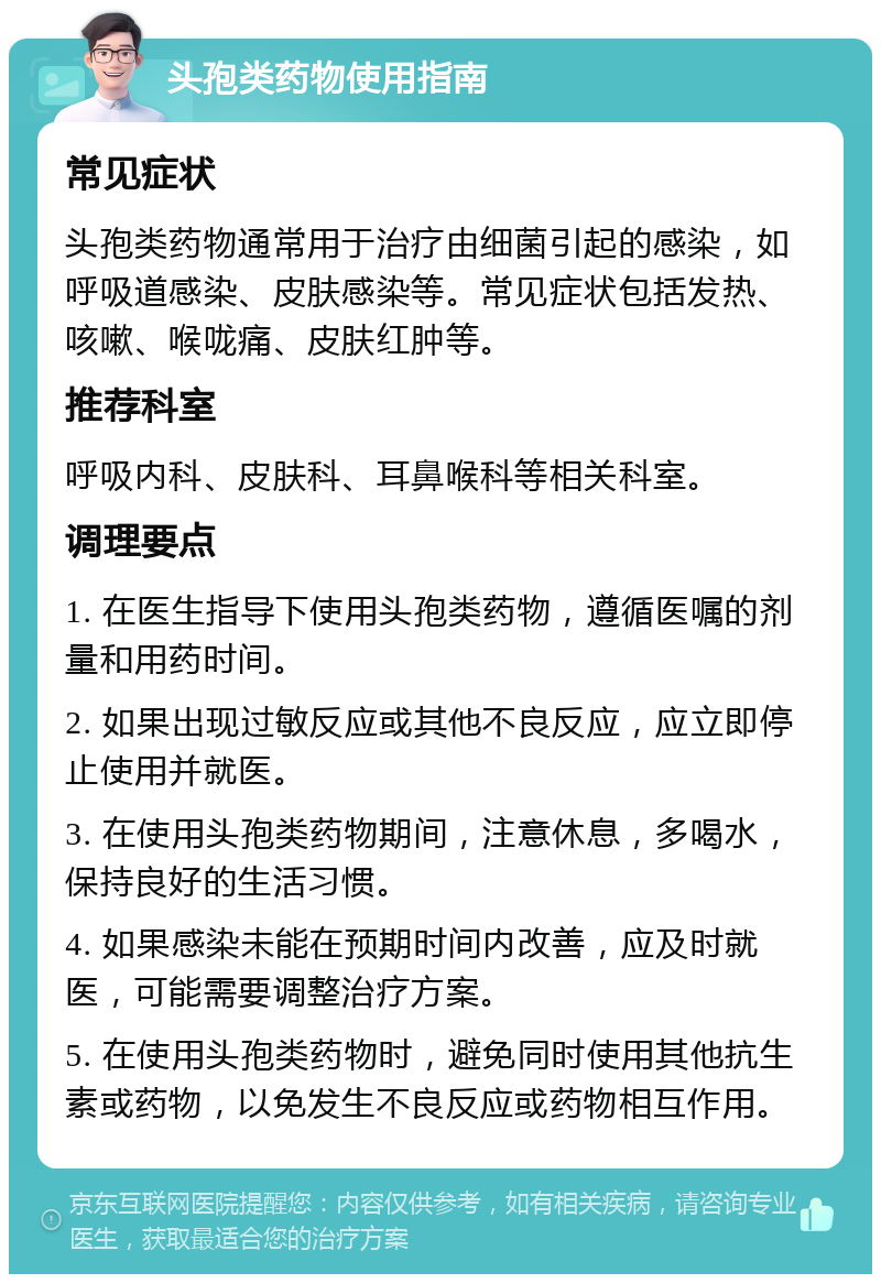 头孢类药物使用指南 常见症状 头孢类药物通常用于治疗由细菌引起的感染，如呼吸道感染、皮肤感染等。常见症状包括发热、咳嗽、喉咙痛、皮肤红肿等。 推荐科室 呼吸内科、皮肤科、耳鼻喉科等相关科室。 调理要点 1. 在医生指导下使用头孢类药物，遵循医嘱的剂量和用药时间。 2. 如果出现过敏反应或其他不良反应，应立即停止使用并就医。 3. 在使用头孢类药物期间，注意休息，多喝水，保持良好的生活习惯。 4. 如果感染未能在预期时间内改善，应及时就医，可能需要调整治疗方案。 5. 在使用头孢类药物时，避免同时使用其他抗生素或药物，以免发生不良反应或药物相互作用。