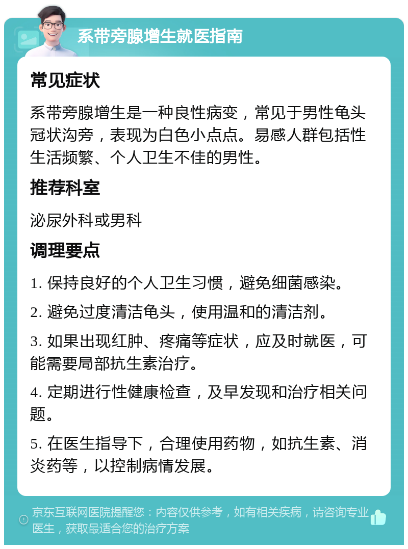 系带旁腺增生就医指南 常见症状 系带旁腺增生是一种良性病变，常见于男性龟头冠状沟旁，表现为白色小点点。易感人群包括性生活频繁、个人卫生不佳的男性。 推荐科室 泌尿外科或男科 调理要点 1. 保持良好的个人卫生习惯，避免细菌感染。 2. 避免过度清洁龟头，使用温和的清洁剂。 3. 如果出现红肿、疼痛等症状，应及时就医，可能需要局部抗生素治疗。 4. 定期进行性健康检查，及早发现和治疗相关问题。 5. 在医生指导下，合理使用药物，如抗生素、消炎药等，以控制病情发展。