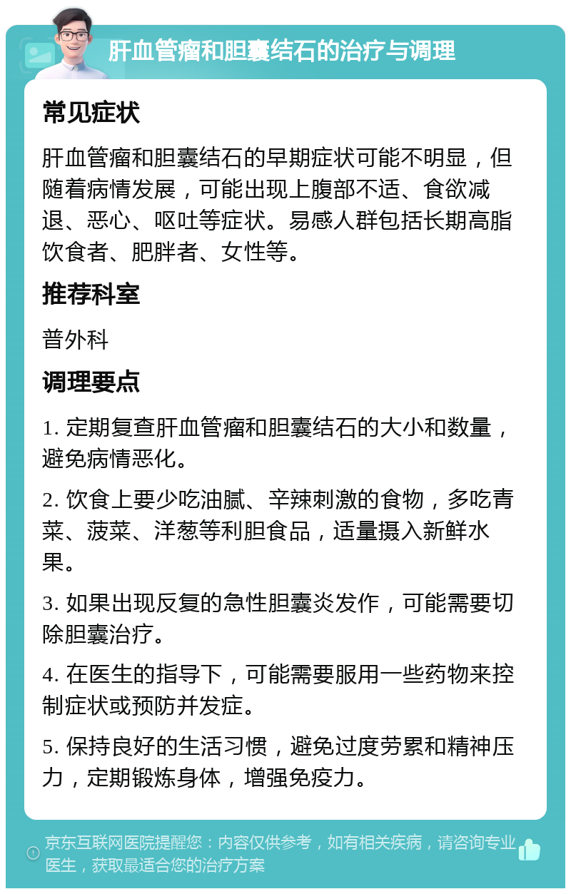 肝血管瘤和胆囊结石的治疗与调理 常见症状 肝血管瘤和胆囊结石的早期症状可能不明显，但随着病情发展，可能出现上腹部不适、食欲减退、恶心、呕吐等症状。易感人群包括长期高脂饮食者、肥胖者、女性等。 推荐科室 普外科 调理要点 1. 定期复查肝血管瘤和胆囊结石的大小和数量，避免病情恶化。 2. 饮食上要少吃油腻、辛辣刺激的食物，多吃青菜、菠菜、洋葱等利胆食品，适量摄入新鲜水果。 3. 如果出现反复的急性胆囊炎发作，可能需要切除胆囊治疗。 4. 在医生的指导下，可能需要服用一些药物来控制症状或预防并发症。 5. 保持良好的生活习惯，避免过度劳累和精神压力，定期锻炼身体，增强免疫力。