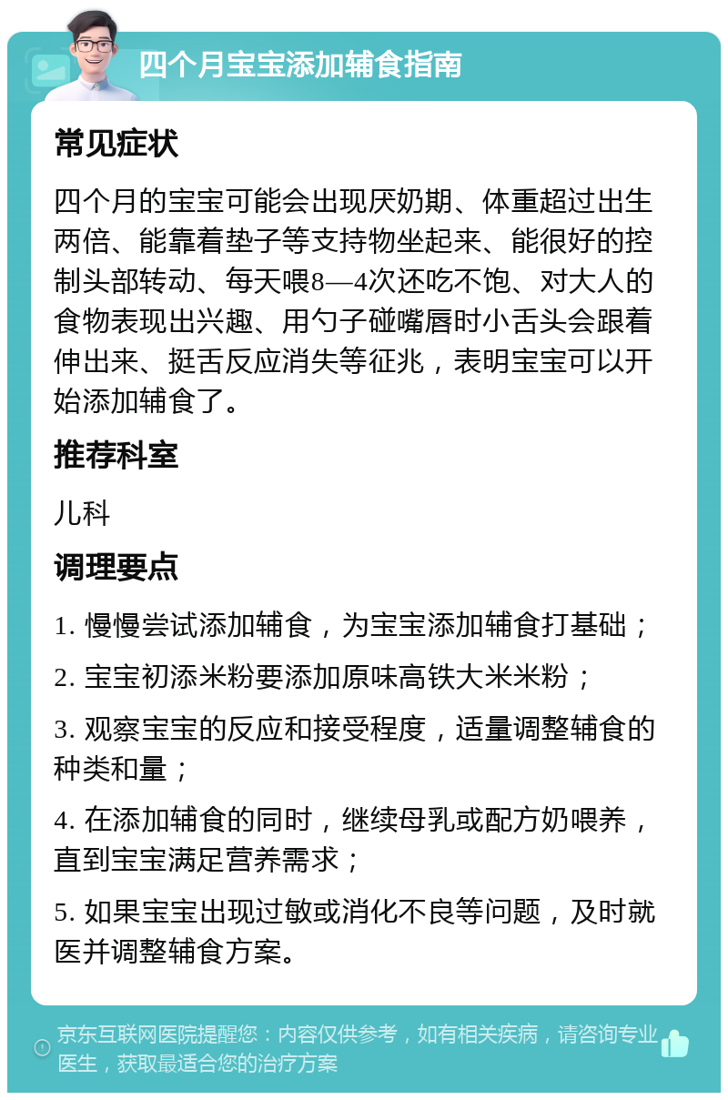 四个月宝宝添加辅食指南 常见症状 四个月的宝宝可能会出现厌奶期、体重超过出生两倍、能靠着垫子等支持物坐起来、能很好的控制头部转动、每天喂8—4次还吃不饱、对大人的食物表现出兴趣、用勺子碰嘴唇时小舌头会跟着伸出来、挺舌反应消失等征兆，表明宝宝可以开始添加辅食了。 推荐科室 儿科 调理要点 1. 慢慢尝试添加辅食，为宝宝添加辅食打基础； 2. 宝宝初添米粉要添加原味高铁大米米粉； 3. 观察宝宝的反应和接受程度，适量调整辅食的种类和量； 4. 在添加辅食的同时，继续母乳或配方奶喂养，直到宝宝满足营养需求； 5. 如果宝宝出现过敏或消化不良等问题，及时就医并调整辅食方案。