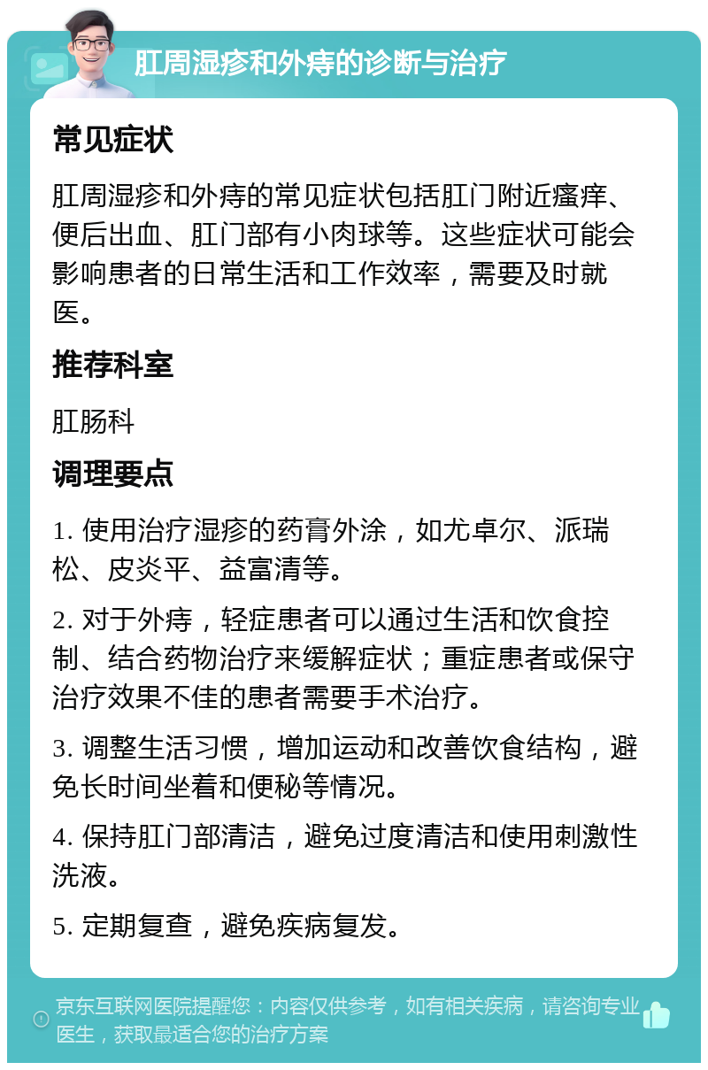 肛周湿疹和外痔的诊断与治疗 常见症状 肛周湿疹和外痔的常见症状包括肛门附近瘙痒、便后出血、肛门部有小肉球等。这些症状可能会影响患者的日常生活和工作效率，需要及时就医。 推荐科室 肛肠科 调理要点 1. 使用治疗湿疹的药膏外涂，如尤卓尔、派瑞松、皮炎平、益富清等。 2. 对于外痔，轻症患者可以通过生活和饮食控制、结合药物治疗来缓解症状；重症患者或保守治疗效果不佳的患者需要手术治疗。 3. 调整生活习惯，增加运动和改善饮食结构，避免长时间坐着和便秘等情况。 4. 保持肛门部清洁，避免过度清洁和使用刺激性洗液。 5. 定期复查，避免疾病复发。