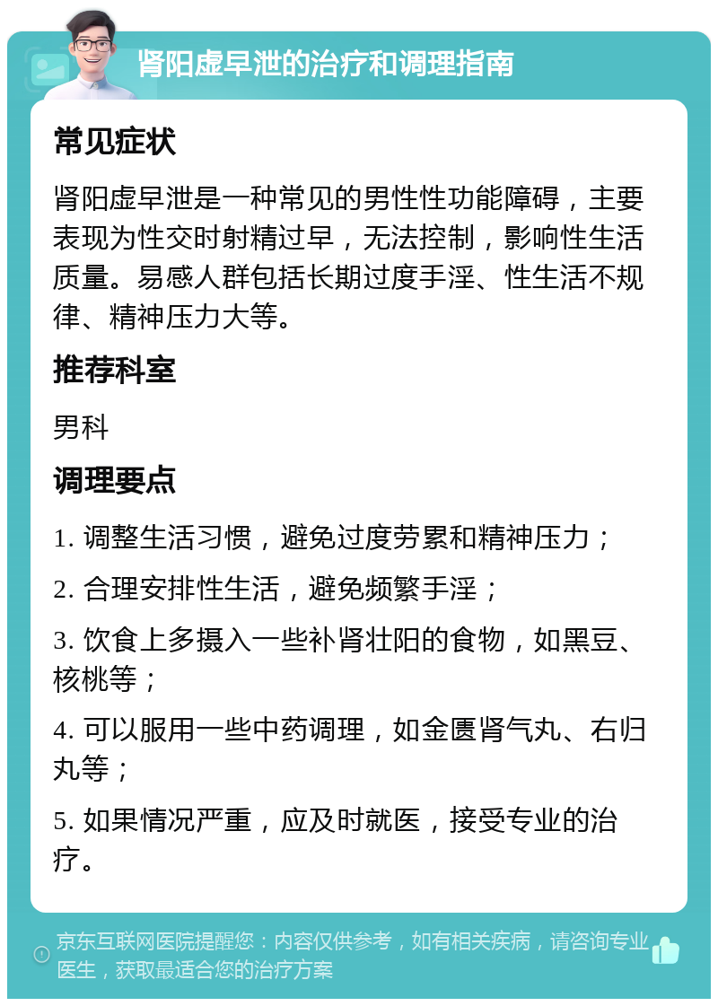 肾阳虚早泄的治疗和调理指南 常见症状 肾阳虚早泄是一种常见的男性性功能障碍，主要表现为性交时射精过早，无法控制，影响性生活质量。易感人群包括长期过度手淫、性生活不规律、精神压力大等。 推荐科室 男科 调理要点 1. 调整生活习惯，避免过度劳累和精神压力； 2. 合理安排性生活，避免频繁手淫； 3. 饮食上多摄入一些补肾壮阳的食物，如黑豆、核桃等； 4. 可以服用一些中药调理，如金匮肾气丸、右归丸等； 5. 如果情况严重，应及时就医，接受专业的治疗。