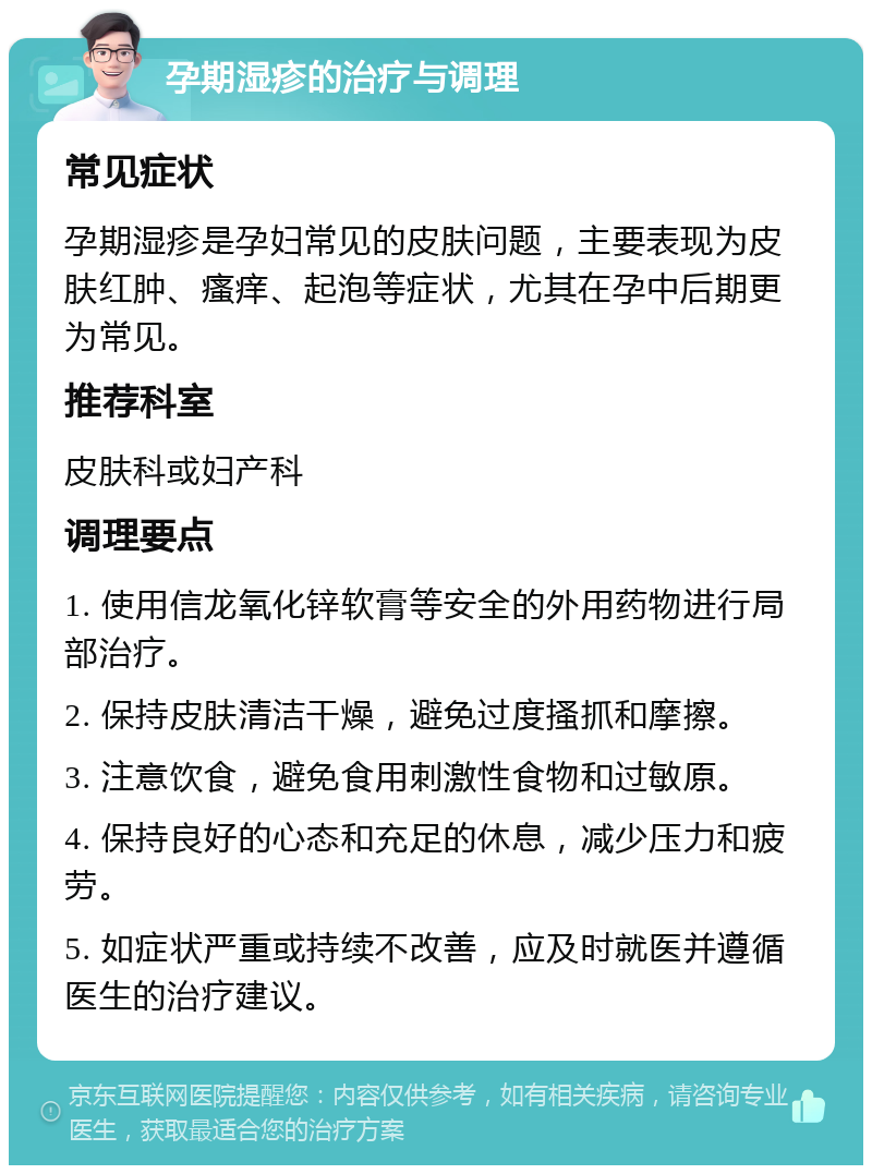 孕期湿疹的治疗与调理 常见症状 孕期湿疹是孕妇常见的皮肤问题，主要表现为皮肤红肿、瘙痒、起泡等症状，尤其在孕中后期更为常见。 推荐科室 皮肤科或妇产科 调理要点 1. 使用信龙氧化锌软膏等安全的外用药物进行局部治疗。 2. 保持皮肤清洁干燥，避免过度搔抓和摩擦。 3. 注意饮食，避免食用刺激性食物和过敏原。 4. 保持良好的心态和充足的休息，减少压力和疲劳。 5. 如症状严重或持续不改善，应及时就医并遵循医生的治疗建议。