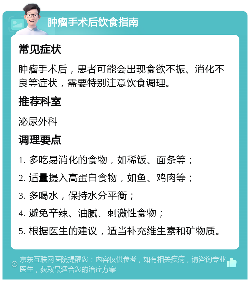 肿瘤手术后饮食指南 常见症状 肿瘤手术后，患者可能会出现食欲不振、消化不良等症状，需要特别注意饮食调理。 推荐科室 泌尿外科 调理要点 1. 多吃易消化的食物，如稀饭、面条等； 2. 适量摄入高蛋白食物，如鱼、鸡肉等； 3. 多喝水，保持水分平衡； 4. 避免辛辣、油腻、刺激性食物； 5. 根据医生的建议，适当补充维生素和矿物质。