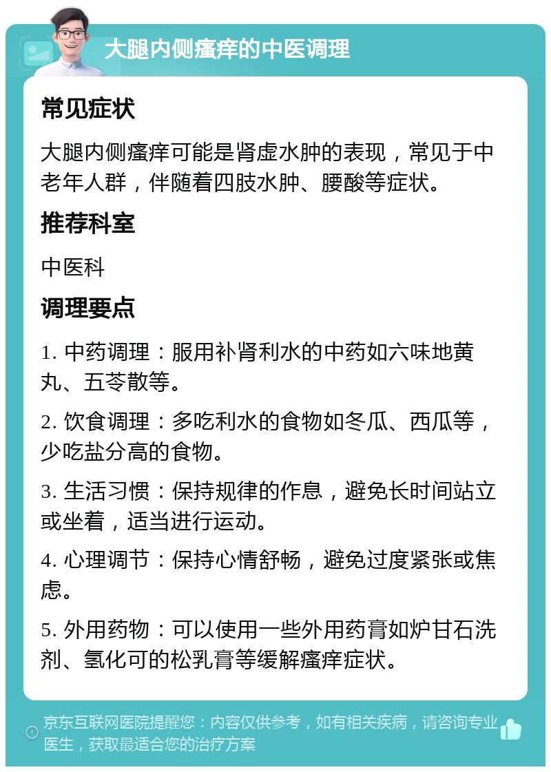 大腿内侧瘙痒的中医调理 常见症状 大腿内侧瘙痒可能是肾虚水肿的表现，常见于中老年人群，伴随着四肢水肿、腰酸等症状。 推荐科室 中医科 调理要点 1. 中药调理：服用补肾利水的中药如六味地黄丸、五苓散等。 2. 饮食调理：多吃利水的食物如冬瓜、西瓜等，少吃盐分高的食物。 3. 生活习惯：保持规律的作息，避免长时间站立或坐着，适当进行运动。 4. 心理调节：保持心情舒畅，避免过度紧张或焦虑。 5. 外用药物：可以使用一些外用药膏如炉甘石洗剂、氢化可的松乳膏等缓解瘙痒症状。