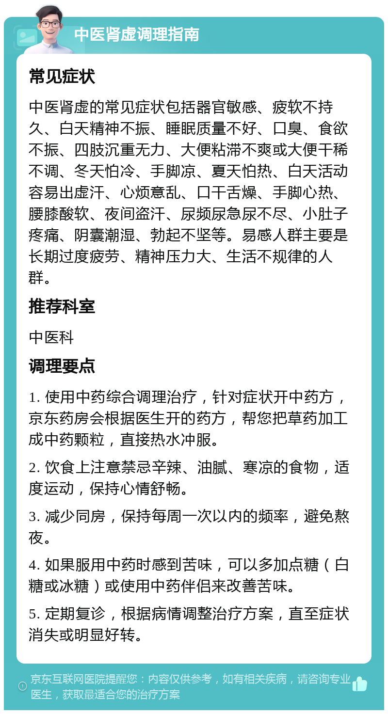 中医肾虚调理指南 常见症状 中医肾虚的常见症状包括器官敏感、疲软不持久、白天精神不振、睡眠质量不好、口臭、食欲不振、四肢沉重无力、大便粘滞不爽或大便干稀不调、冬天怕冷、手脚凉、夏天怕热、白天活动容易出虚汗、心烦意乱、口干舌燥、手脚心热、腰膝酸软、夜间盗汗、尿频尿急尿不尽、小肚子疼痛、阴囊潮湿、勃起不坚等。易感人群主要是长期过度疲劳、精神压力大、生活不规律的人群。 推荐科室 中医科 调理要点 1. 使用中药综合调理治疗，针对症状开中药方，京东药房会根据医生开的药方，帮您把草药加工成中药颗粒，直接热水冲服。 2. 饮食上注意禁忌辛辣、油腻、寒凉的食物，适度运动，保持心情舒畅。 3. 减少同房，保持每周一次以内的频率，避免熬夜。 4. 如果服用中药时感到苦味，可以多加点糖（白糖或冰糖）或使用中药伴侣来改善苦味。 5. 定期复诊，根据病情调整治疗方案，直至症状消失或明显好转。