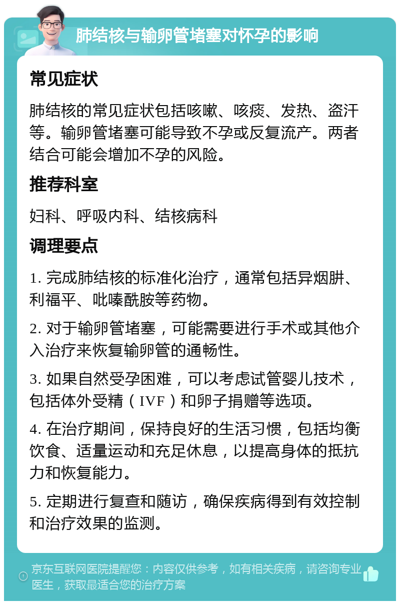 肺结核与输卵管堵塞对怀孕的影响 常见症状 肺结核的常见症状包括咳嗽、咳痰、发热、盗汗等。输卵管堵塞可能导致不孕或反复流产。两者结合可能会增加不孕的风险。 推荐科室 妇科、呼吸内科、结核病科 调理要点 1. 完成肺结核的标准化治疗，通常包括异烟肼、利福平、吡嗪酰胺等药物。 2. 对于输卵管堵塞，可能需要进行手术或其他介入治疗来恢复输卵管的通畅性。 3. 如果自然受孕困难，可以考虑试管婴儿技术，包括体外受精（IVF）和卵子捐赠等选项。 4. 在治疗期间，保持良好的生活习惯，包括均衡饮食、适量运动和充足休息，以提高身体的抵抗力和恢复能力。 5. 定期进行复查和随访，确保疾病得到有效控制和治疗效果的监测。