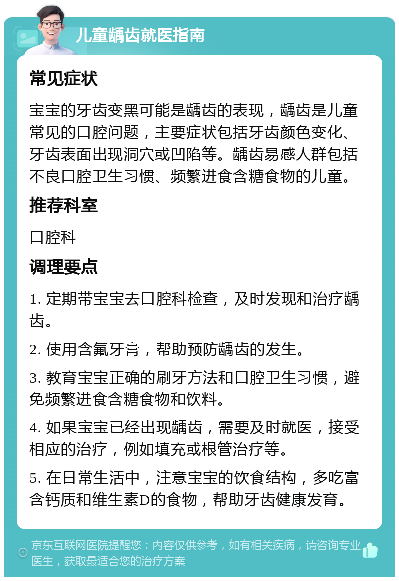 儿童龋齿就医指南 常见症状 宝宝的牙齿变黑可能是龋齿的表现，龋齿是儿童常见的口腔问题，主要症状包括牙齿颜色变化、牙齿表面出现洞穴或凹陷等。龋齿易感人群包括不良口腔卫生习惯、频繁进食含糖食物的儿童。 推荐科室 口腔科 调理要点 1. 定期带宝宝去口腔科检查，及时发现和治疗龋齿。 2. 使用含氟牙膏，帮助预防龋齿的发生。 3. 教育宝宝正确的刷牙方法和口腔卫生习惯，避免频繁进食含糖食物和饮料。 4. 如果宝宝已经出现龋齿，需要及时就医，接受相应的治疗，例如填充或根管治疗等。 5. 在日常生活中，注意宝宝的饮食结构，多吃富含钙质和维生素D的食物，帮助牙齿健康发育。