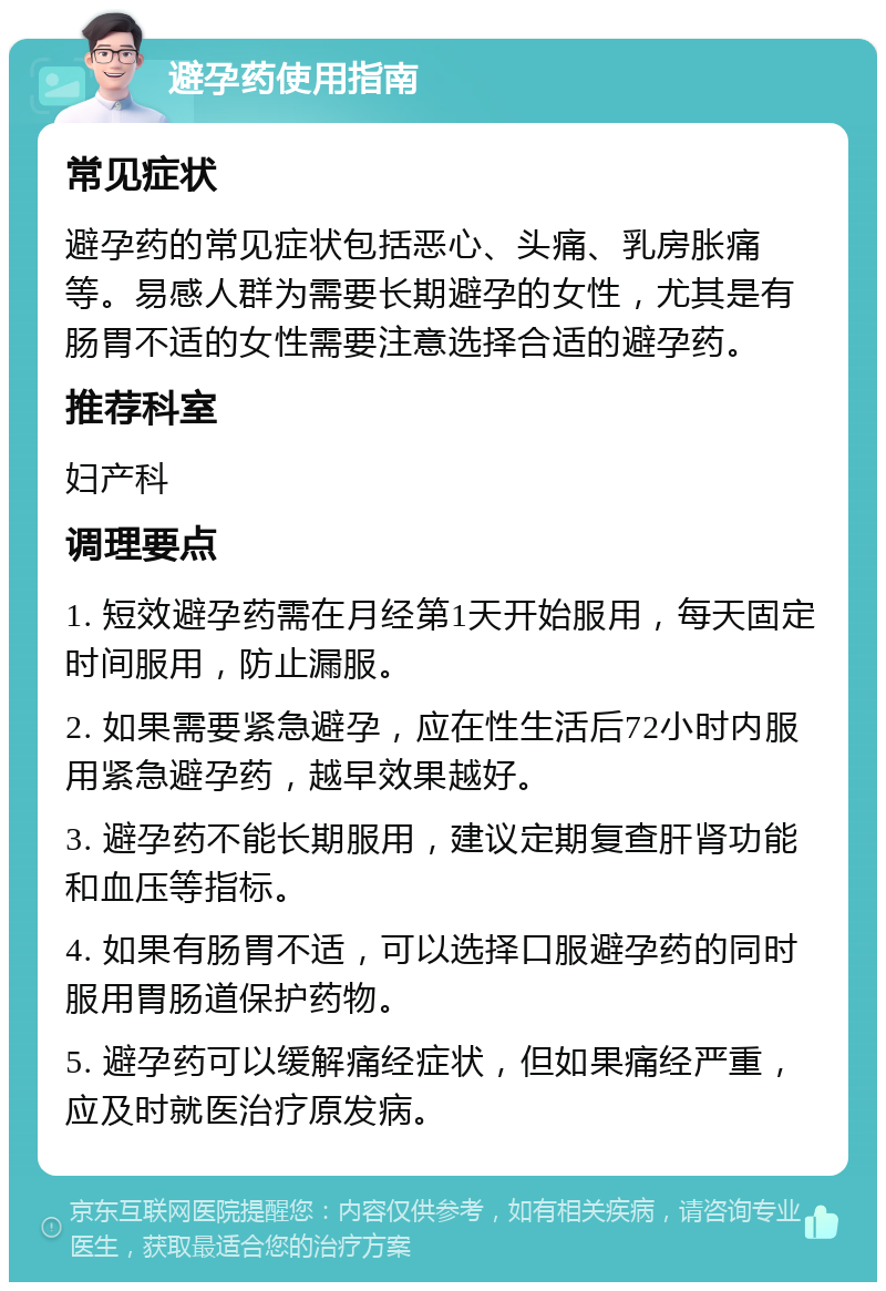 避孕药使用指南 常见症状 避孕药的常见症状包括恶心、头痛、乳房胀痛等。易感人群为需要长期避孕的女性，尤其是有肠胃不适的女性需要注意选择合适的避孕药。 推荐科室 妇产科 调理要点 1. 短效避孕药需在月经第1天开始服用，每天固定时间服用，防止漏服。 2. 如果需要紧急避孕，应在性生活后72小时内服用紧急避孕药，越早效果越好。 3. 避孕药不能长期服用，建议定期复查肝肾功能和血压等指标。 4. 如果有肠胃不适，可以选择口服避孕药的同时服用胃肠道保护药物。 5. 避孕药可以缓解痛经症状，但如果痛经严重，应及时就医治疗原发病。