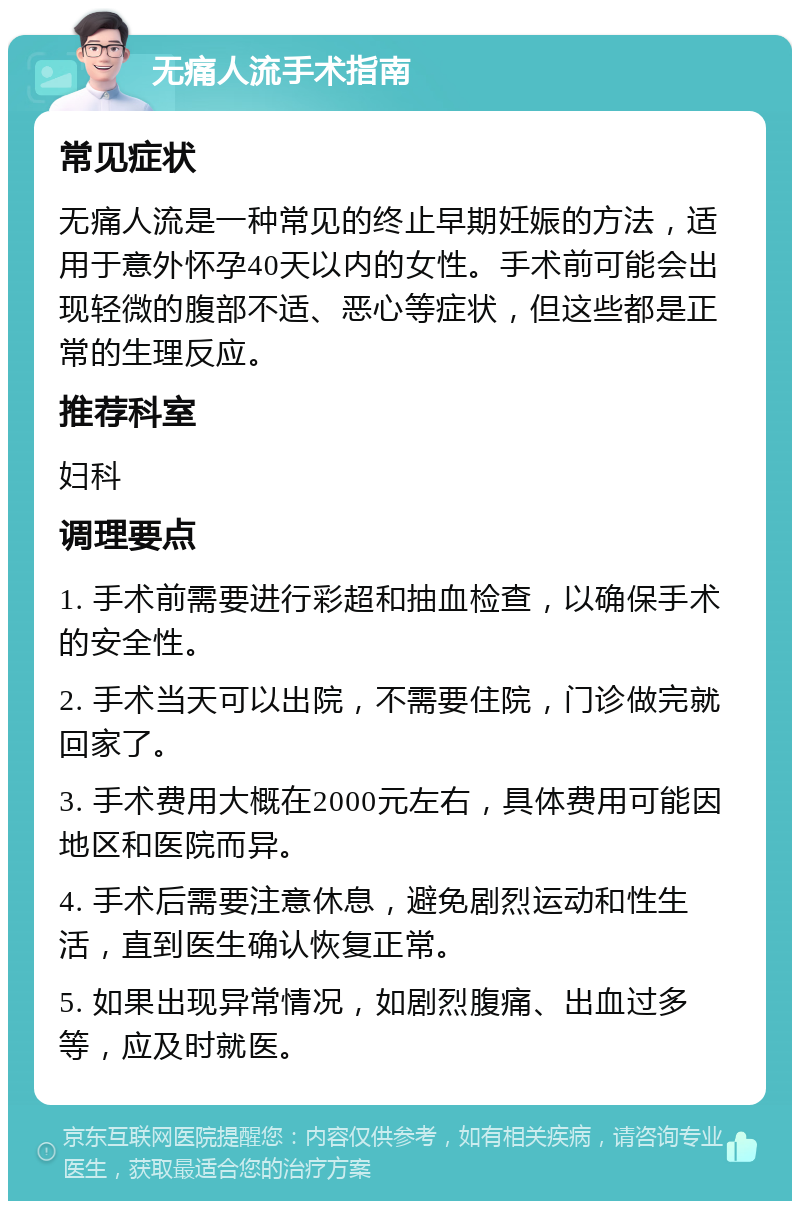 无痛人流手术指南 常见症状 无痛人流是一种常见的终止早期妊娠的方法，适用于意外怀孕40天以内的女性。手术前可能会出现轻微的腹部不适、恶心等症状，但这些都是正常的生理反应。 推荐科室 妇科 调理要点 1. 手术前需要进行彩超和抽血检查，以确保手术的安全性。 2. 手术当天可以出院，不需要住院，门诊做完就回家了。 3. 手术费用大概在2000元左右，具体费用可能因地区和医院而异。 4. 手术后需要注意休息，避免剧烈运动和性生活，直到医生确认恢复正常。 5. 如果出现异常情况，如剧烈腹痛、出血过多等，应及时就医。