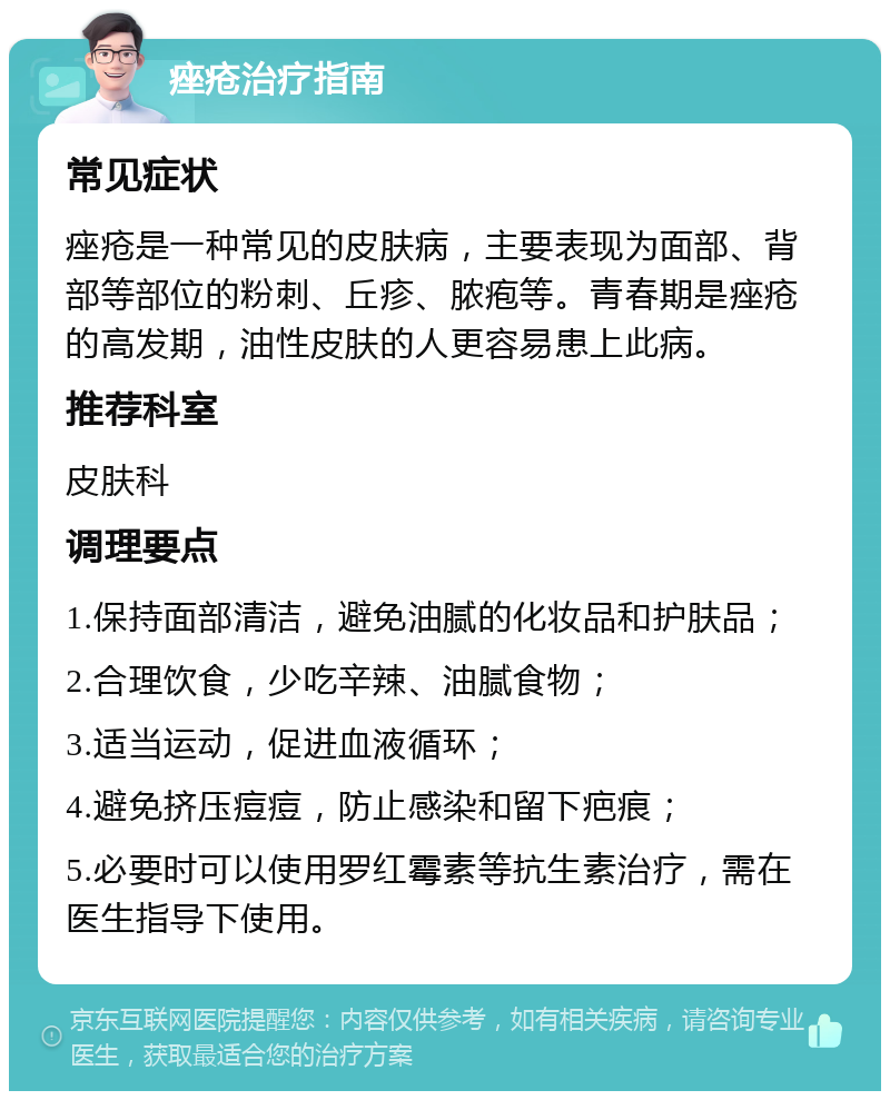 痤疮治疗指南 常见症状 痤疮是一种常见的皮肤病，主要表现为面部、背部等部位的粉刺、丘疹、脓疱等。青春期是痤疮的高发期，油性皮肤的人更容易患上此病。 推荐科室 皮肤科 调理要点 1.保持面部清洁，避免油腻的化妆品和护肤品； 2.合理饮食，少吃辛辣、油腻食物； 3.适当运动，促进血液循环； 4.避免挤压痘痘，防止感染和留下疤痕； 5.必要时可以使用罗红霉素等抗生素治疗，需在医生指导下使用。