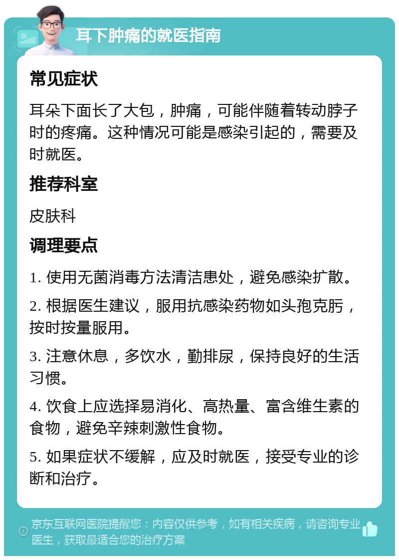 耳下肿痛的就医指南 常见症状 耳朵下面长了大包，肿痛，可能伴随着转动脖子时的疼痛。这种情况可能是感染引起的，需要及时就医。 推荐科室 皮肤科 调理要点 1. 使用无菌消毒方法清洁患处，避免感染扩散。 2. 根据医生建议，服用抗感染药物如头孢克肟，按时按量服用。 3. 注意休息，多饮水，勤排尿，保持良好的生活习惯。 4. 饮食上应选择易消化、高热量、富含维生素的食物，避免辛辣刺激性食物。 5. 如果症状不缓解，应及时就医，接受专业的诊断和治疗。