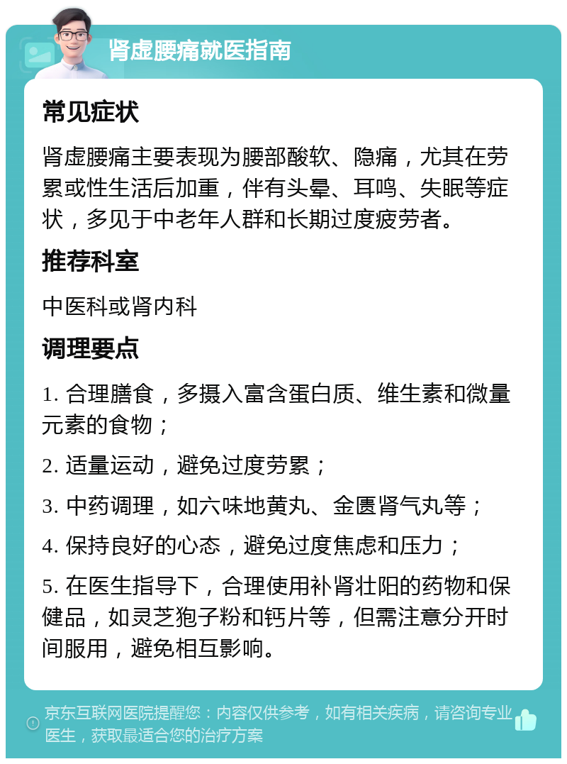 肾虚腰痛就医指南 常见症状 肾虚腰痛主要表现为腰部酸软、隐痛，尤其在劳累或性生活后加重，伴有头晕、耳鸣、失眠等症状，多见于中老年人群和长期过度疲劳者。 推荐科室 中医科或肾内科 调理要点 1. 合理膳食，多摄入富含蛋白质、维生素和微量元素的食物； 2. 适量运动，避免过度劳累； 3. 中药调理，如六味地黄丸、金匮肾气丸等； 4. 保持良好的心态，避免过度焦虑和压力； 5. 在医生指导下，合理使用补肾壮阳的药物和保健品，如灵芝狍子粉和钙片等，但需注意分开时间服用，避免相互影响。