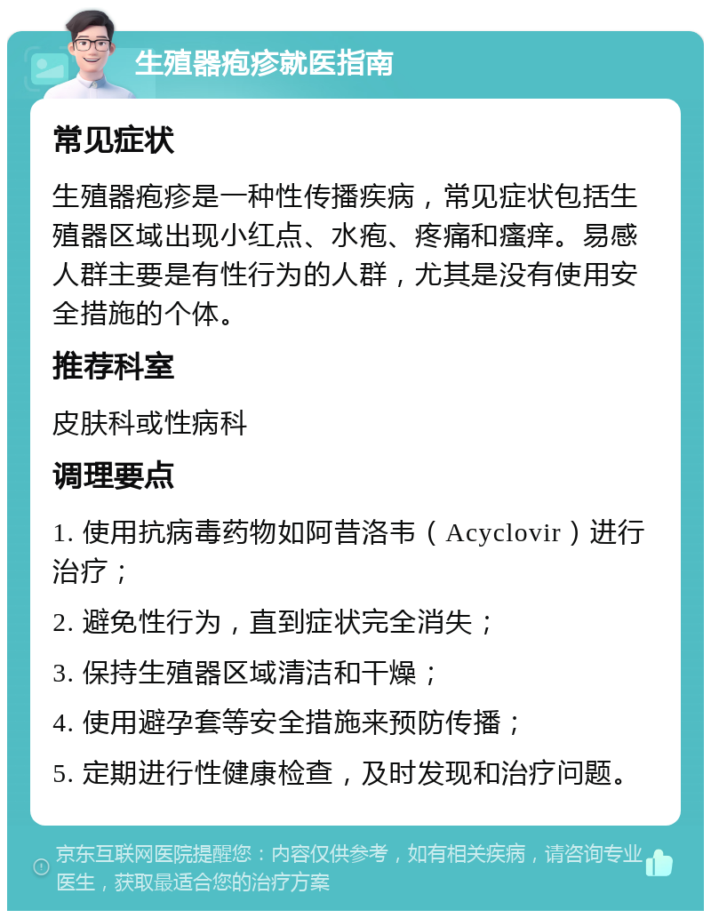 生殖器疱疹就医指南 常见症状 生殖器疱疹是一种性传播疾病，常见症状包括生殖器区域出现小红点、水疱、疼痛和瘙痒。易感人群主要是有性行为的人群，尤其是没有使用安全措施的个体。 推荐科室 皮肤科或性病科 调理要点 1. 使用抗病毒药物如阿昔洛韦（Acyclovir）进行治疗； 2. 避免性行为，直到症状完全消失； 3. 保持生殖器区域清洁和干燥； 4. 使用避孕套等安全措施来预防传播； 5. 定期进行性健康检查，及时发现和治疗问题。