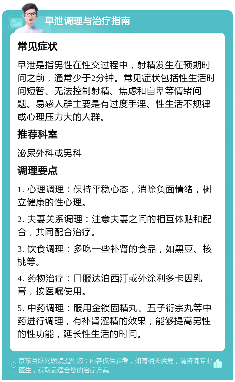 早泄调理与治疗指南 常见症状 早泄是指男性在性交过程中，射精发生在预期时间之前，通常少于2分钟。常见症状包括性生活时间短暂、无法控制射精、焦虑和自卑等情绪问题。易感人群主要是有过度手淫、性生活不规律或心理压力大的人群。 推荐科室 泌尿外科或男科 调理要点 1. 心理调理：保持平稳心态，消除负面情绪，树立健康的性心理。 2. 夫妻关系调理：注意夫妻之间的相互体贴和配合，共同配合治疗。 3. 饮食调理：多吃一些补肾的食品，如黑豆、核桃等。 4. 药物治疗：口服达泊西汀或外涂利多卡因乳膏，按医嘱使用。 5. 中药调理：服用金锁固精丸、五子衍宗丸等中药进行调理，有补肾涩精的效果，能够提高男性的性功能，延长性生活的时间。