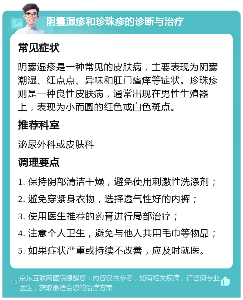 阴囊湿疹和珍珠疹的诊断与治疗 常见症状 阴囊湿疹是一种常见的皮肤病，主要表现为阴囊潮湿、红点点、异味和肛门瘙痒等症状。珍珠疹则是一种良性皮肤病，通常出现在男性生殖器上，表现为小而圆的红色或白色斑点。 推荐科室 泌尿外科或皮肤科 调理要点 1. 保持阴部清洁干燥，避免使用刺激性洗涤剂； 2. 避免穿紧身衣物，选择透气性好的内裤； 3. 使用医生推荐的药膏进行局部治疗； 4. 注意个人卫生，避免与他人共用毛巾等物品； 5. 如果症状严重或持续不改善，应及时就医。