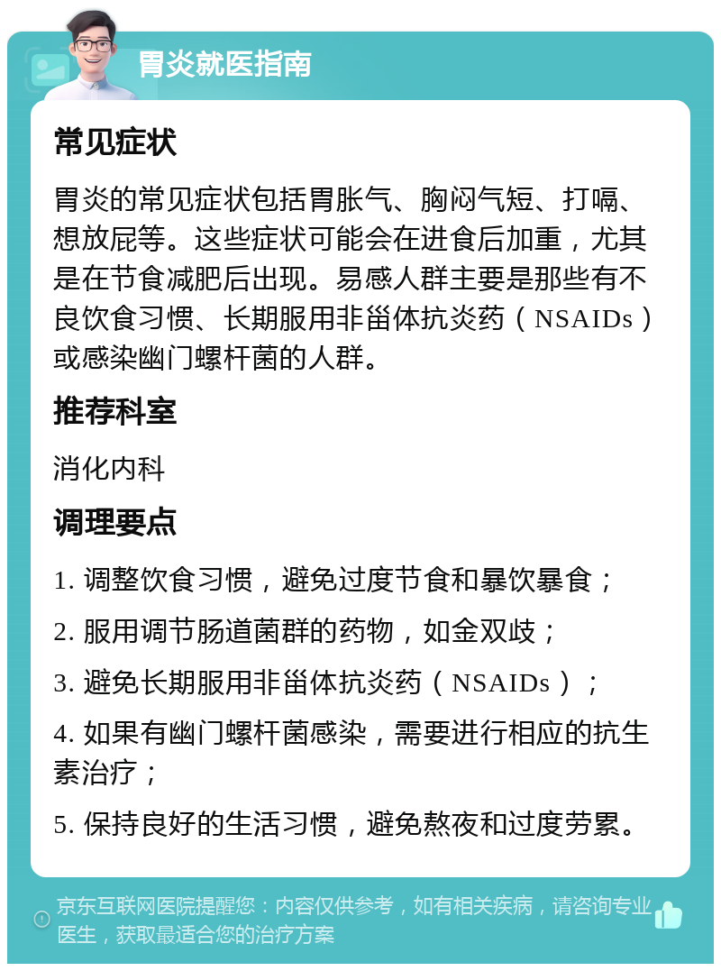 胃炎就医指南 常见症状 胃炎的常见症状包括胃胀气、胸闷气短、打嗝、想放屁等。这些症状可能会在进食后加重，尤其是在节食减肥后出现。易感人群主要是那些有不良饮食习惯、长期服用非甾体抗炎药（NSAIDs）或感染幽门螺杆菌的人群。 推荐科室 消化内科 调理要点 1. 调整饮食习惯，避免过度节食和暴饮暴食； 2. 服用调节肠道菌群的药物，如金双歧； 3. 避免长期服用非甾体抗炎药（NSAIDs）； 4. 如果有幽门螺杆菌感染，需要进行相应的抗生素治疗； 5. 保持良好的生活习惯，避免熬夜和过度劳累。