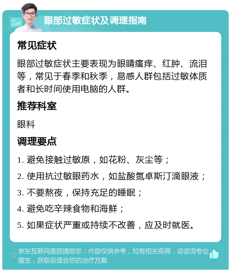 眼部过敏症状及调理指南 常见症状 眼部过敏症状主要表现为眼睛瘙痒、红肿、流泪等，常见于春季和秋季，易感人群包括过敏体质者和长时间使用电脑的人群。 推荐科室 眼科 调理要点 1. 避免接触过敏原，如花粉、灰尘等； 2. 使用抗过敏眼药水，如盐酸氮卓斯汀滴眼液； 3. 不要熬夜，保持充足的睡眠； 4. 避免吃辛辣食物和海鲜； 5. 如果症状严重或持续不改善，应及时就医。