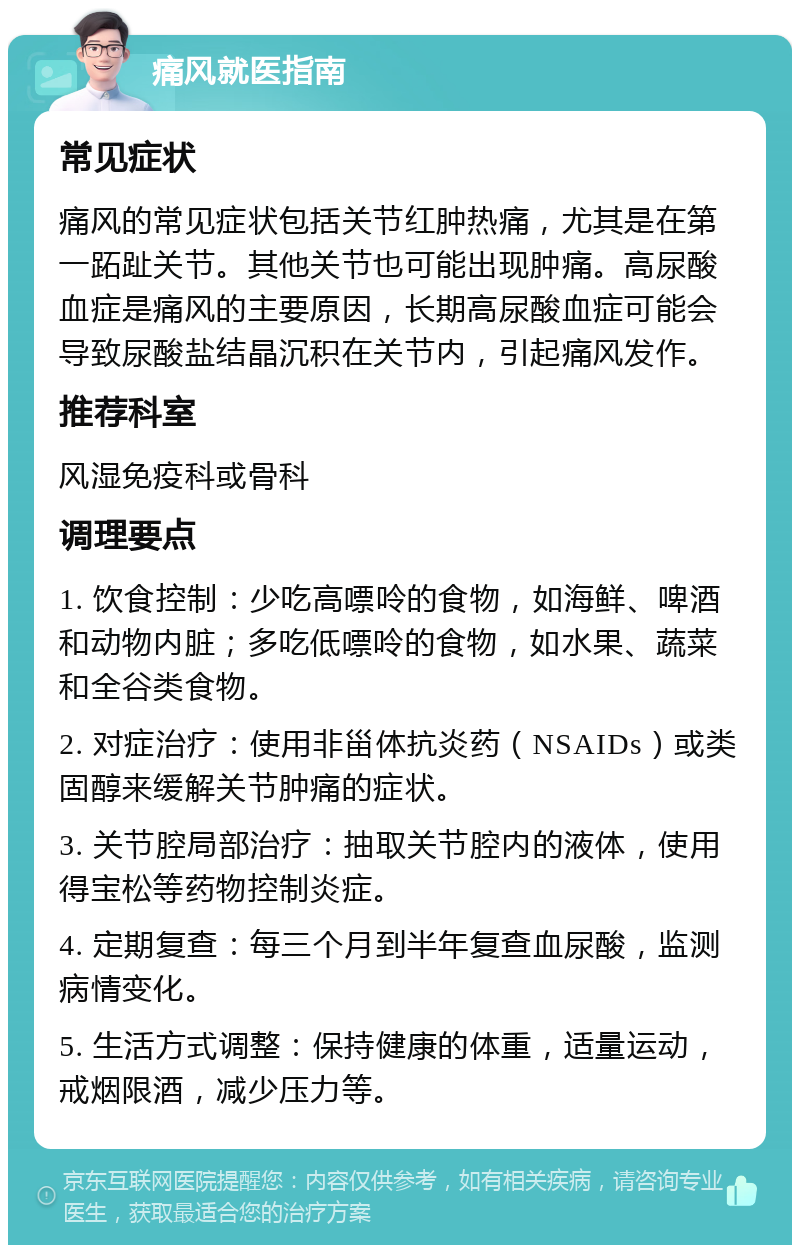 痛风就医指南 常见症状 痛风的常见症状包括关节红肿热痛，尤其是在第一跖趾关节。其他关节也可能出现肿痛。高尿酸血症是痛风的主要原因，长期高尿酸血症可能会导致尿酸盐结晶沉积在关节内，引起痛风发作。 推荐科室 风湿免疫科或骨科 调理要点 1. 饮食控制：少吃高嘌呤的食物，如海鲜、啤酒和动物内脏；多吃低嘌呤的食物，如水果、蔬菜和全谷类食物。 2. 对症治疗：使用非甾体抗炎药（NSAIDs）或类固醇来缓解关节肿痛的症状。 3. 关节腔局部治疗：抽取关节腔内的液体，使用得宝松等药物控制炎症。 4. 定期复查：每三个月到半年复查血尿酸，监测病情变化。 5. 生活方式调整：保持健康的体重，适量运动，戒烟限酒，减少压力等。