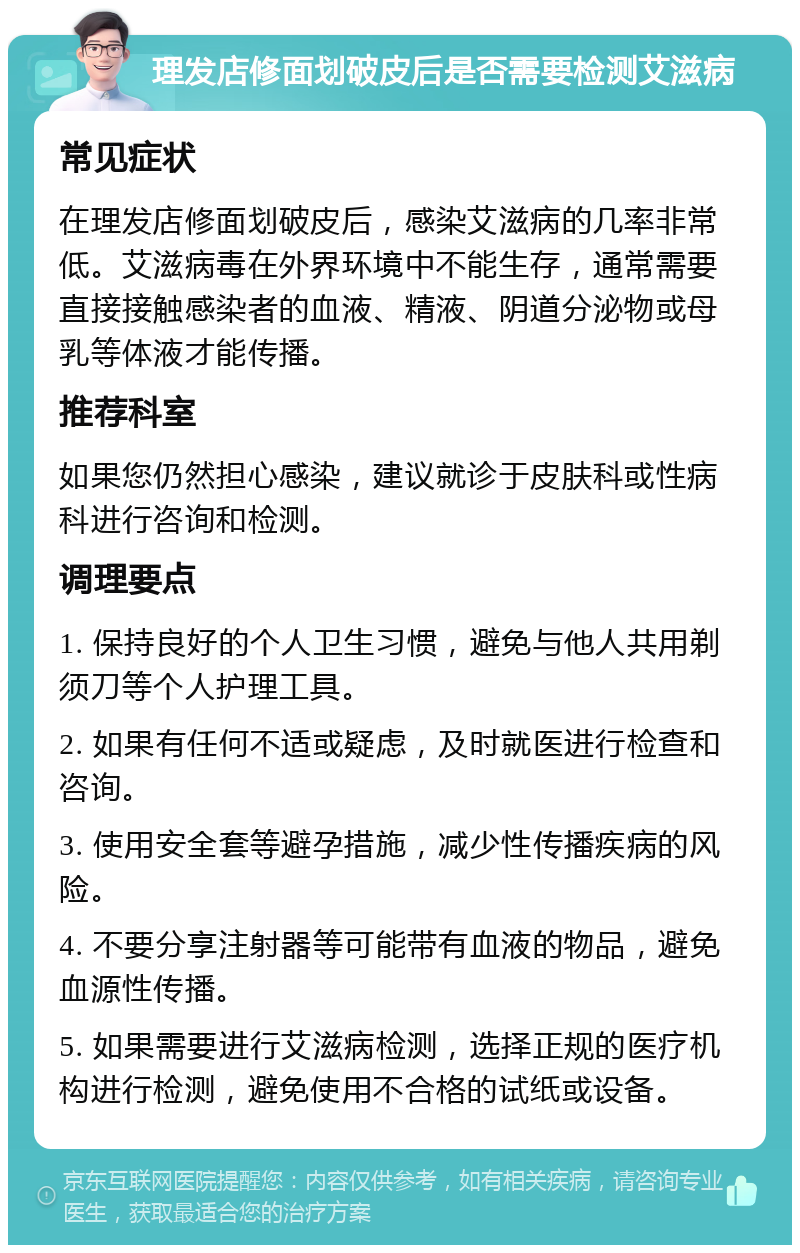 理发店修面划破皮后是否需要检测艾滋病 常见症状 在理发店修面划破皮后，感染艾滋病的几率非常低。艾滋病毒在外界环境中不能生存，通常需要直接接触感染者的血液、精液、阴道分泌物或母乳等体液才能传播。 推荐科室 如果您仍然担心感染，建议就诊于皮肤科或性病科进行咨询和检测。 调理要点 1. 保持良好的个人卫生习惯，避免与他人共用剃须刀等个人护理工具。 2. 如果有任何不适或疑虑，及时就医进行检查和咨询。 3. 使用安全套等避孕措施，减少性传播疾病的风险。 4. 不要分享注射器等可能带有血液的物品，避免血源性传播。 5. 如果需要进行艾滋病检测，选择正规的医疗机构进行检测，避免使用不合格的试纸或设备。