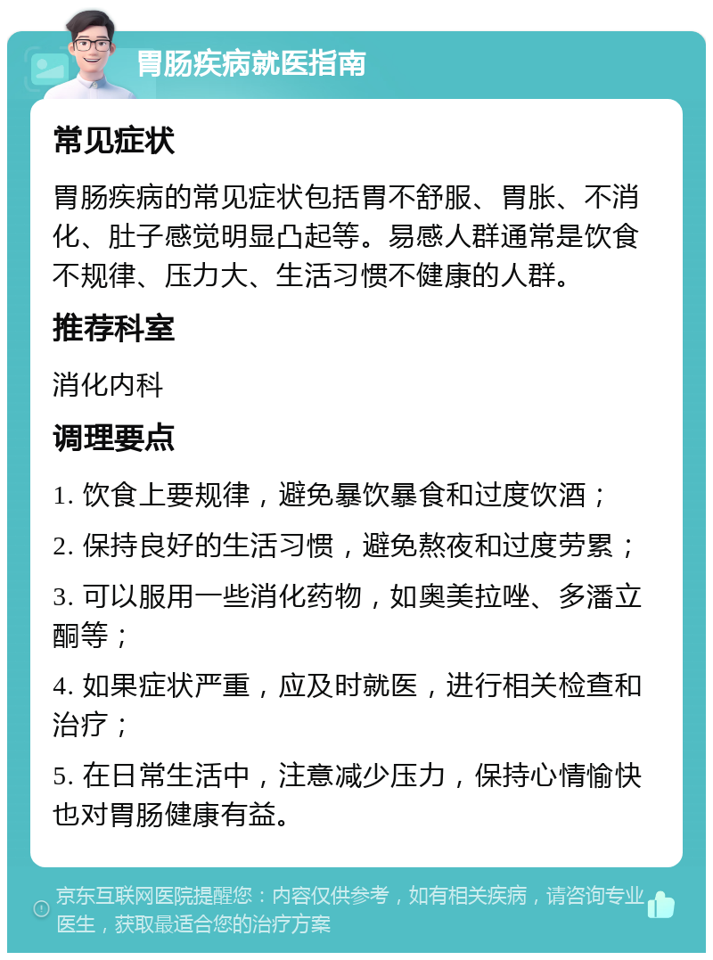 胃肠疾病就医指南 常见症状 胃肠疾病的常见症状包括胃不舒服、胃胀、不消化、肚子感觉明显凸起等。易感人群通常是饮食不规律、压力大、生活习惯不健康的人群。 推荐科室 消化内科 调理要点 1. 饮食上要规律，避免暴饮暴食和过度饮酒； 2. 保持良好的生活习惯，避免熬夜和过度劳累； 3. 可以服用一些消化药物，如奥美拉唑、多潘立酮等； 4. 如果症状严重，应及时就医，进行相关检查和治疗； 5. 在日常生活中，注意减少压力，保持心情愉快也对胃肠健康有益。