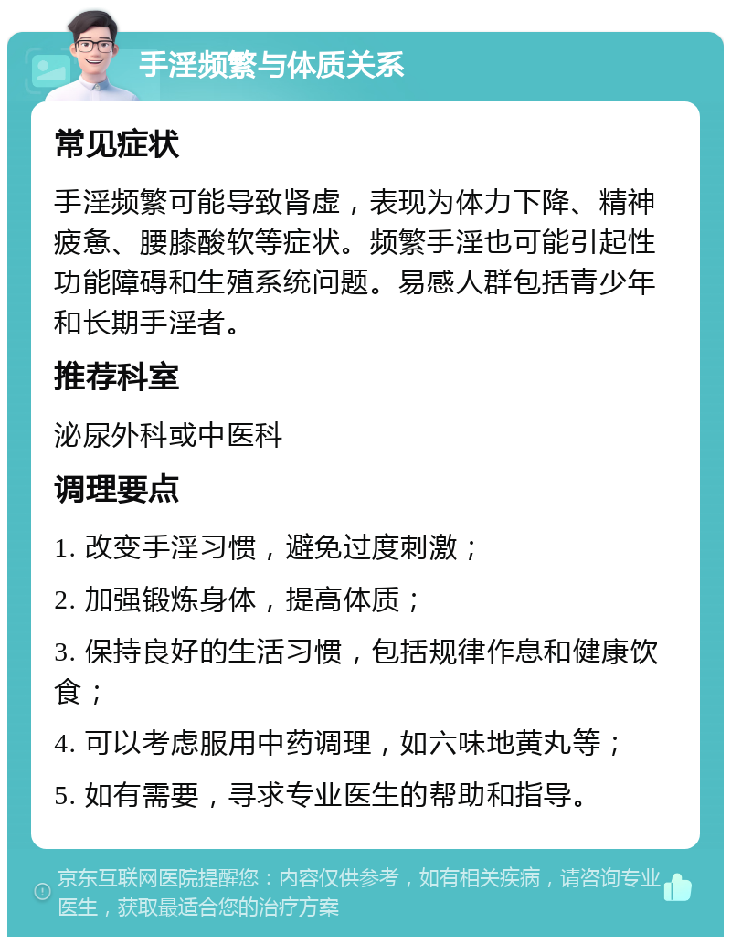 手淫频繁与体质关系 常见症状 手淫频繁可能导致肾虚，表现为体力下降、精神疲惫、腰膝酸软等症状。频繁手淫也可能引起性功能障碍和生殖系统问题。易感人群包括青少年和长期手淫者。 推荐科室 泌尿外科或中医科 调理要点 1. 改变手淫习惯，避免过度刺激； 2. 加强锻炼身体，提高体质； 3. 保持良好的生活习惯，包括规律作息和健康饮食； 4. 可以考虑服用中药调理，如六味地黄丸等； 5. 如有需要，寻求专业医生的帮助和指导。