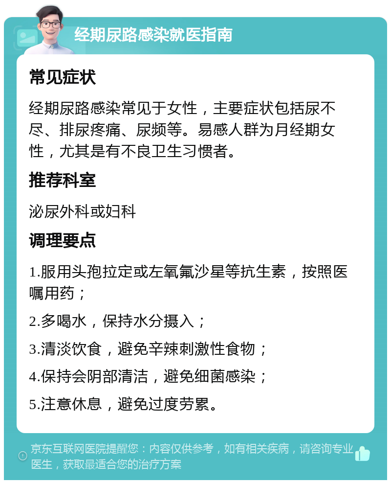 经期尿路感染就医指南 常见症状 经期尿路感染常见于女性，主要症状包括尿不尽、排尿疼痛、尿频等。易感人群为月经期女性，尤其是有不良卫生习惯者。 推荐科室 泌尿外科或妇科 调理要点 1.服用头孢拉定或左氧氟沙星等抗生素，按照医嘱用药； 2.多喝水，保持水分摄入； 3.清淡饮食，避免辛辣刺激性食物； 4.保持会阴部清洁，避免细菌感染； 5.注意休息，避免过度劳累。