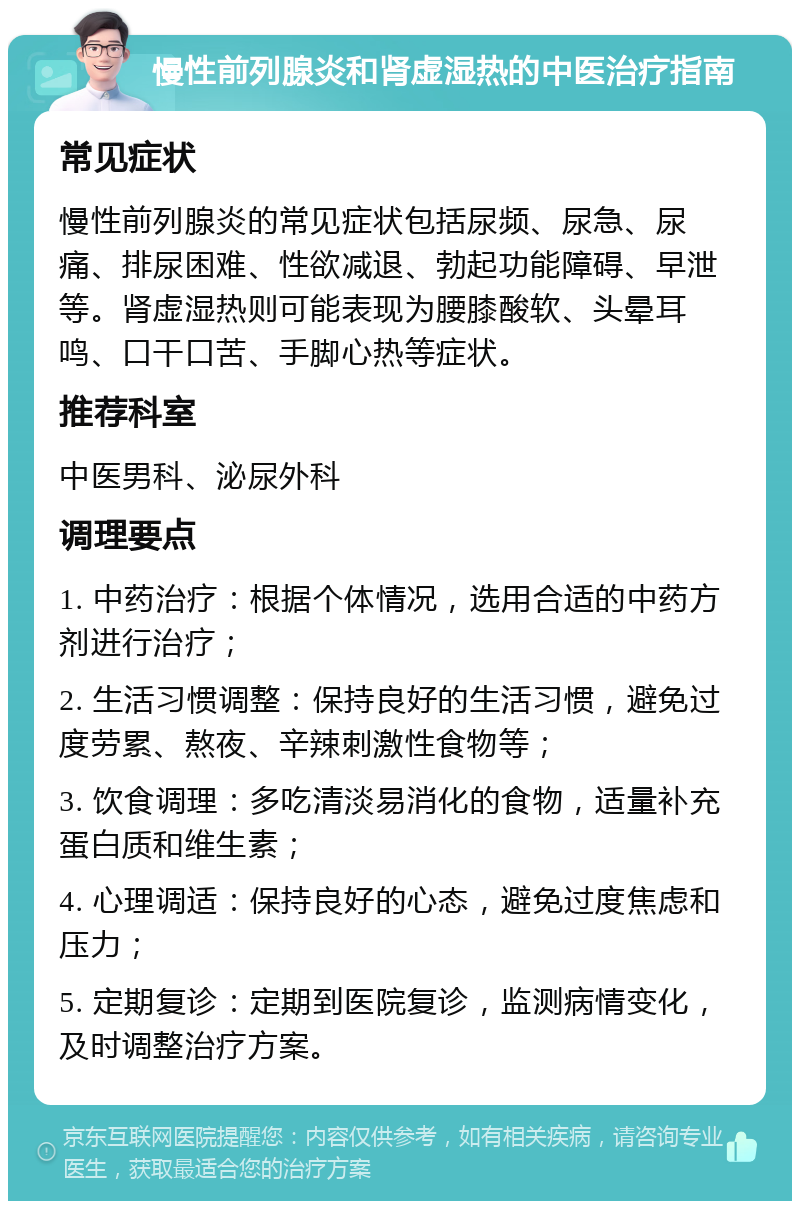 慢性前列腺炎和肾虚湿热的中医治疗指南 常见症状 慢性前列腺炎的常见症状包括尿频、尿急、尿痛、排尿困难、性欲减退、勃起功能障碍、早泄等。肾虚湿热则可能表现为腰膝酸软、头晕耳鸣、口干口苦、手脚心热等症状。 推荐科室 中医男科、泌尿外科 调理要点 1. 中药治疗：根据个体情况，选用合适的中药方剂进行治疗； 2. 生活习惯调整：保持良好的生活习惯，避免过度劳累、熬夜、辛辣刺激性食物等； 3. 饮食调理：多吃清淡易消化的食物，适量补充蛋白质和维生素； 4. 心理调适：保持良好的心态，避免过度焦虑和压力； 5. 定期复诊：定期到医院复诊，监测病情变化，及时调整治疗方案。