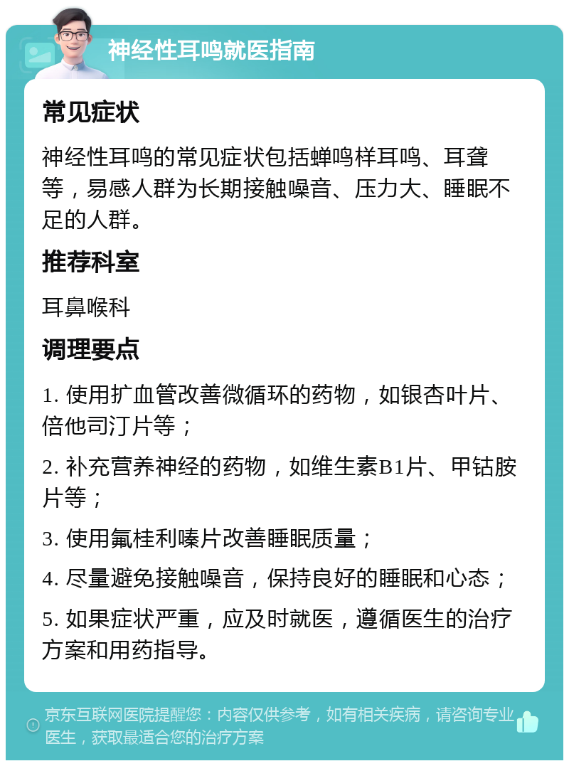 神经性耳鸣就医指南 常见症状 神经性耳鸣的常见症状包括蝉鸣样耳鸣、耳聋等，易感人群为长期接触噪音、压力大、睡眠不足的人群。 推荐科室 耳鼻喉科 调理要点 1. 使用扩血管改善微循环的药物，如银杏叶片、倍他司汀片等； 2. 补充营养神经的药物，如维生素B1片、甲钴胺片等； 3. 使用氟桂利嗪片改善睡眠质量； 4. 尽量避免接触噪音，保持良好的睡眠和心态； 5. 如果症状严重，应及时就医，遵循医生的治疗方案和用药指导。