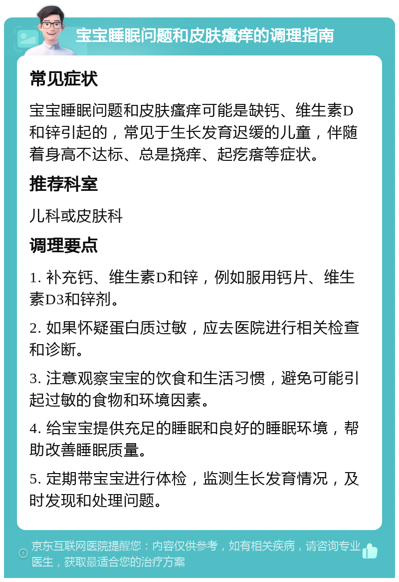 宝宝睡眠问题和皮肤瘙痒的调理指南 常见症状 宝宝睡眠问题和皮肤瘙痒可能是缺钙、维生素D和锌引起的，常见于生长发育迟缓的儿童，伴随着身高不达标、总是挠痒、起疙瘩等症状。 推荐科室 儿科或皮肤科 调理要点 1. 补充钙、维生素D和锌，例如服用钙片、维生素D3和锌剂。 2. 如果怀疑蛋白质过敏，应去医院进行相关检查和诊断。 3. 注意观察宝宝的饮食和生活习惯，避免可能引起过敏的食物和环境因素。 4. 给宝宝提供充足的睡眠和良好的睡眠环境，帮助改善睡眠质量。 5. 定期带宝宝进行体检，监测生长发育情况，及时发现和处理问题。