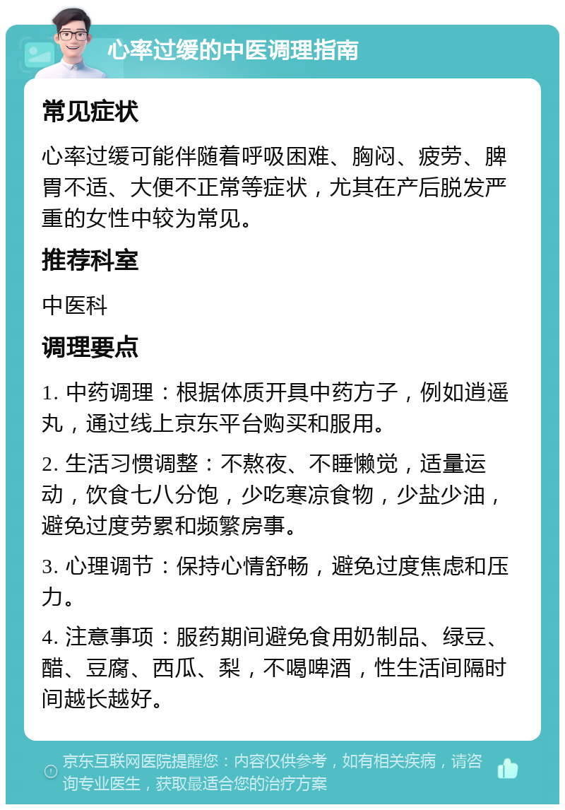 心率过缓的中医调理指南 常见症状 心率过缓可能伴随着呼吸困难、胸闷、疲劳、脾胃不适、大便不正常等症状，尤其在产后脱发严重的女性中较为常见。 推荐科室 中医科 调理要点 1. 中药调理：根据体质开具中药方子，例如逍遥丸，通过线上京东平台购买和服用。 2. 生活习惯调整：不熬夜、不睡懒觉，适量运动，饮食七八分饱，少吃寒凉食物，少盐少油，避免过度劳累和频繁房事。 3. 心理调节：保持心情舒畅，避免过度焦虑和压力。 4. 注意事项：服药期间避免食用奶制品、绿豆、醋、豆腐、西瓜、梨，不喝啤酒，性生活间隔时间越长越好。