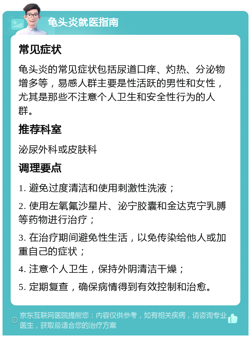 龟头炎就医指南 常见症状 龟头炎的常见症状包括尿道口痒、灼热、分泌物增多等，易感人群主要是性活跃的男性和女性，尤其是那些不注意个人卫生和安全性行为的人群。 推荐科室 泌尿外科或皮肤科 调理要点 1. 避免过度清洁和使用刺激性洗液； 2. 使用左氧氟沙星片、泌宁胶囊和金达克宁乳膊等药物进行治疗； 3. 在治疗期间避免性生活，以免传染给他人或加重自己的症状； 4. 注意个人卫生，保持外阴清洁干燥； 5. 定期复查，确保病情得到有效控制和治愈。