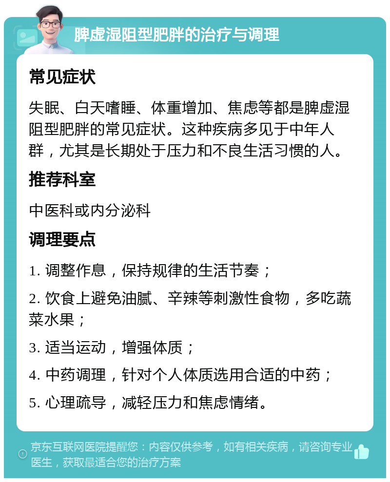 脾虚湿阻型肥胖的治疗与调理 常见症状 失眠、白天嗜睡、体重增加、焦虑等都是脾虚湿阻型肥胖的常见症状。这种疾病多见于中年人群，尤其是长期处于压力和不良生活习惯的人。 推荐科室 中医科或内分泌科 调理要点 1. 调整作息，保持规律的生活节奏； 2. 饮食上避免油腻、辛辣等刺激性食物，多吃蔬菜水果； 3. 适当运动，增强体质； 4. 中药调理，针对个人体质选用合适的中药； 5. 心理疏导，减轻压力和焦虑情绪。