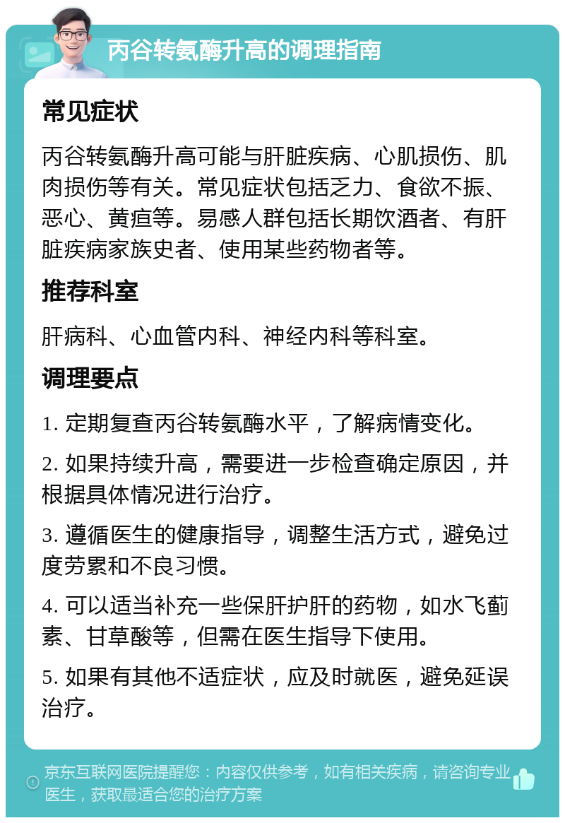 丙谷转氨酶升高的调理指南 常见症状 丙谷转氨酶升高可能与肝脏疾病、心肌损伤、肌肉损伤等有关。常见症状包括乏力、食欲不振、恶心、黄疸等。易感人群包括长期饮酒者、有肝脏疾病家族史者、使用某些药物者等。 推荐科室 肝病科、心血管内科、神经内科等科室。 调理要点 1. 定期复查丙谷转氨酶水平，了解病情变化。 2. 如果持续升高，需要进一步检查确定原因，并根据具体情况进行治疗。 3. 遵循医生的健康指导，调整生活方式，避免过度劳累和不良习惯。 4. 可以适当补充一些保肝护肝的药物，如水飞蓟素、甘草酸等，但需在医生指导下使用。 5. 如果有其他不适症状，应及时就医，避免延误治疗。