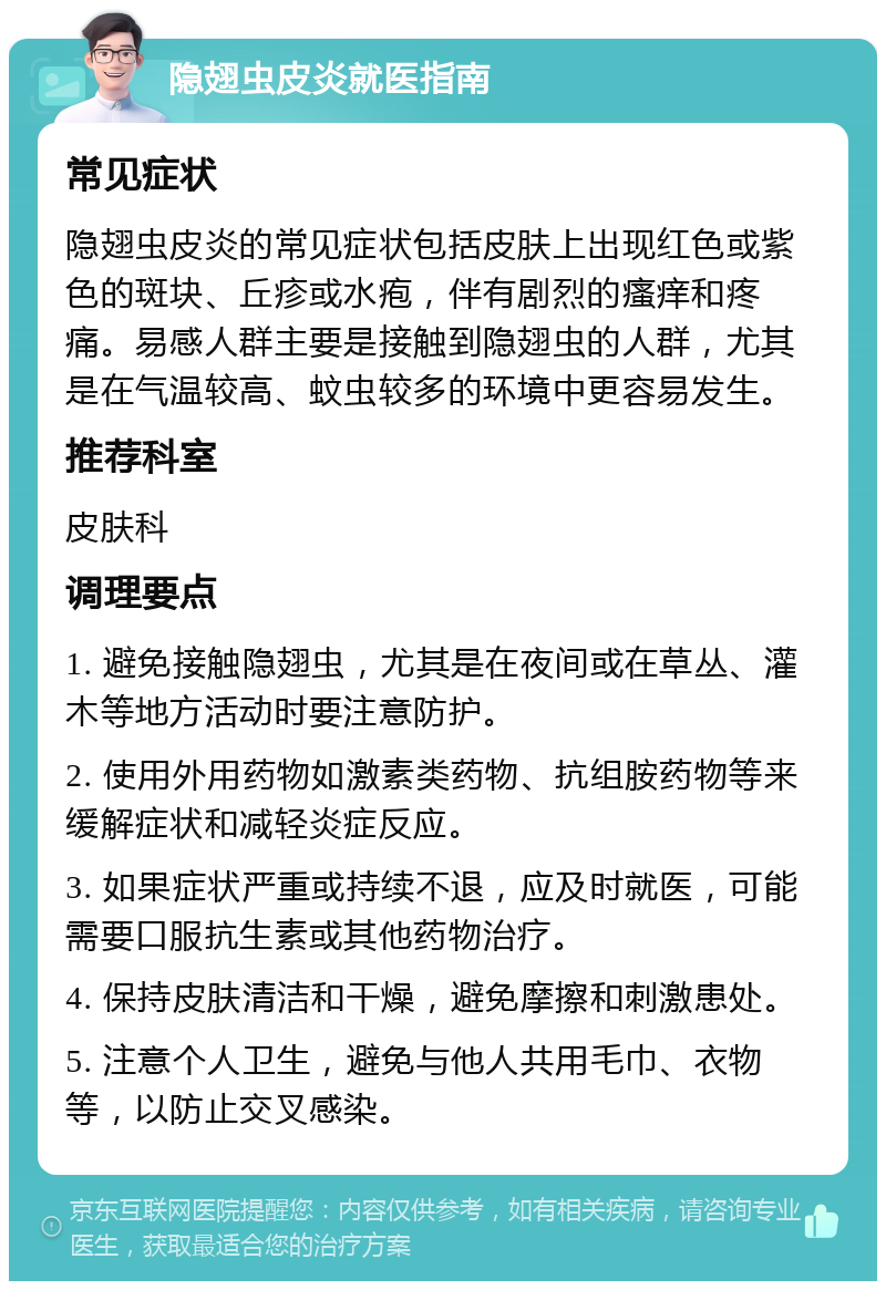 隐翅虫皮炎就医指南 常见症状 隐翅虫皮炎的常见症状包括皮肤上出现红色或紫色的斑块、丘疹或水疱，伴有剧烈的瘙痒和疼痛。易感人群主要是接触到隐翅虫的人群，尤其是在气温较高、蚊虫较多的环境中更容易发生。 推荐科室 皮肤科 调理要点 1. 避免接触隐翅虫，尤其是在夜间或在草丛、灌木等地方活动时要注意防护。 2. 使用外用药物如激素类药物、抗组胺药物等来缓解症状和减轻炎症反应。 3. 如果症状严重或持续不退，应及时就医，可能需要口服抗生素或其他药物治疗。 4. 保持皮肤清洁和干燥，避免摩擦和刺激患处。 5. 注意个人卫生，避免与他人共用毛巾、衣物等，以防止交叉感染。